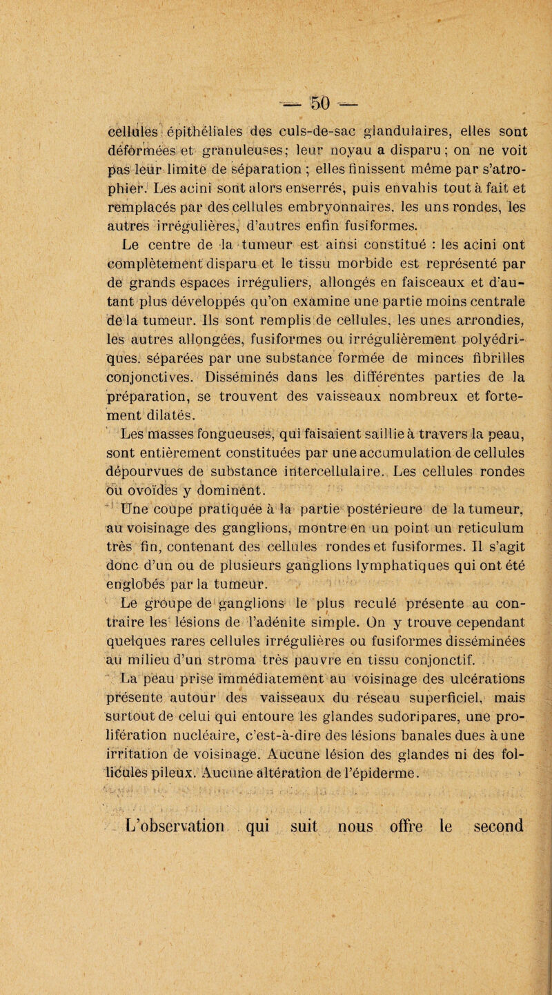 cellules épitheliales des culs-de-sac gianduiaires, elles sont déformées et granuleuses; leur noyau a disparu; on ne voit pas leur limité de séparation ; elles finissent même par s’atro¬ phier. Lesacini sont alors enserrés, puis envahis tout à fait et remplacés par des cellules embryonnaires, les uns rondes, les autres irrégulières, d’autres enfin fusiformes. Le centre de la tumeur est ainsi constitué : les acini ont complètement disparu et le tissu morbide est représenté par de grands espaces irréguliers, allongés en faisceaux et d'au¬ tant plus développés qu’on examine une partie moins centrale delà tumeur. Ils sont remplis de cellules, les unes arrondies, les autres allongées, fusiformes ou irrégulièrement polyédri¬ ques. séparées par une substance formée de minces fibrilles conjonctives. Disséminés dans les différentes parties de la préparation, se trouvent des vaisseaux nombreux et forte¬ ment dilatés. Les niasses fongueuses, qui faisaient saillie à travers la peau, sont entièrement constituées par une accumulation de cellules dépourvues de substance intercellulaire. Les cellules rondes ou ovoïdes y dominent. Une coupe pratiquée à la partie postérieure de la tumeur, au voisinage des ganglions, montre en un point un réticulum très fin, contenant des cellules rondes et fusiformes. Il s’agit donc d’un ou de plusieurs ganglions lymphatiques qui ont été englobés par la tumeur. Le groupe de ganglions le plus reculé présente au con¬ traire les lésions de l’adénite simple. On y trouve cependant quelques rares cellules irrégulières ou fusiformes disséminées au milieu d’un stroma très pauvre en tissu conjonctif. La peau prise immédiatement au voisinage des ulcérations présente autour des vaisseaux du réseau superficiel, mais surtout de celui qui entoure les glandes sudoripares, une pro¬ lifération nucléaire, c’est-à-dire des lésions banales dues à une irritation de voisinage. Aucune lésion des glandes ni des fol¬ licules pileux. Aucune altération de l’épiderme. '• U-A* ài, •••_ H' Cv ' ■ ;■ i •. .. .. j ’ — ;• ,;f U ] : ‘ ■ - •/ '• - L’observation qui suit nous offre le second