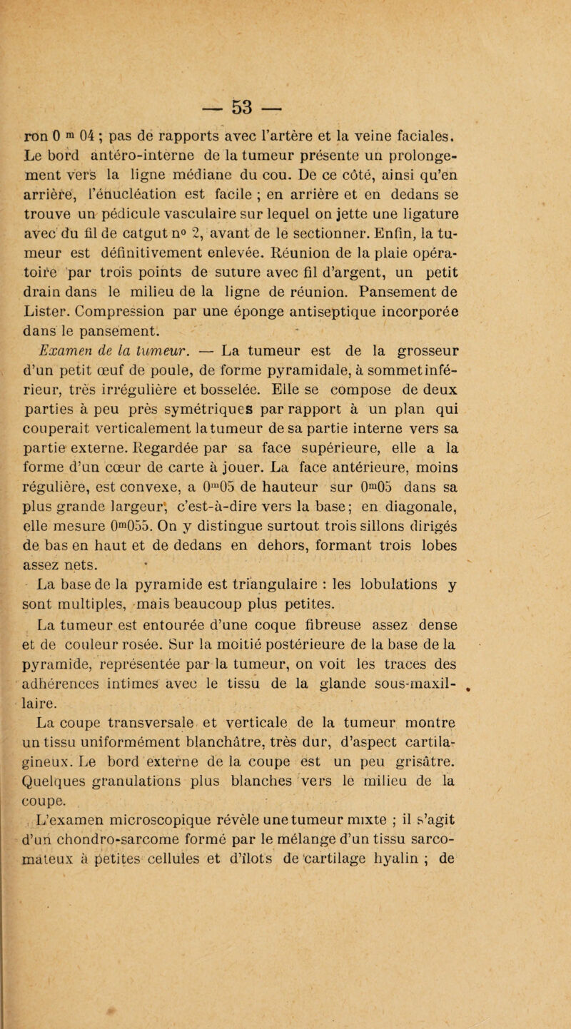 ron 0 m 04 ; pas de rapports avec l’artère et la veine faciales. Le bord antéro-interne de la tumeur présente un prolonge¬ ment vers la ligne médiane du cou. De ce côté, ainsi qu’en arrière, l’énucléation est facile ; en arrière et en dedans se trouve un pédicule vasculaire sur lequel on jette une ligature avec du fil de catgut n° 2, avant de le sectionner. Enfin, la tu¬ meur est définitivement enlevée. Réunion de la plaie opéra¬ toire par trois points de suture avec fil d’argent, un petit drain dans le milieu de la ligne de réunion. Pansement de Lister. Compression par une éponge antiseptique incorporée dans le pansement. Examen de la tumeur. — La tumeur est de la grosseur d’un petit œuf de poule, de forme pyramidale, à sommetinfé- rieur, très irrégulière et bosselée. Elle se compose de deux parties à peu près symétriques par rapport à un plan qui couperait verticalement latumeur de sa partie interne vers sa partie externe. Regardée par sa face supérieure, elle a la forme d’un cœur de carte à jouer. La face antérieure, moins régulière, est convexe, a 0m05 de hauteur sur 0m05 dans sa plus grande largeur; c’est-à-dire vers la base; en diagonale, elle mesure 0m055. On y distingue surtout trois sillons dirigés de bas en haut et de dedans en dehors, formant trois lobes assez nets. La base de la pyramide est triangulaire : les lobulations y sont multiples, mais beaucoup plus petites. La tumeur est entourée d’une coque fibreuse assez dense et de couleur rosée. Sur la moitié postérieure de la base de la pyramide, représentée par la tumeur, on voit les traces des adhérences intimes avec le tissu de la glande sous-maxil- „ laire. La coupe transversale et verticale de la tumeur montre un tissu uniformément blanchâtre, très dur, d’aspect cartila¬ gineux. Le bord externe delà coupe est un peu grisâtre. Quelques granulations plus blanches vers le milieu de la coupe. L’examen microscopique révèle une tumeur mixte ; il s’agit d’un chondro-sarcome formé par le mélange d’un tissu sarco¬ mateux à petites cellules et d’îlots de cartilage hyalin ; de