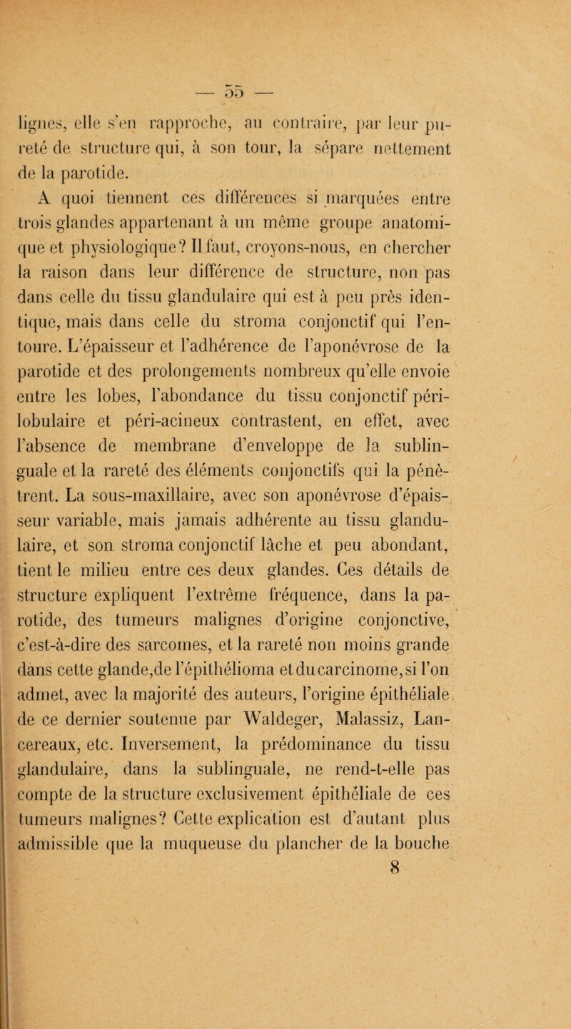 lignes, elle s’en rapproche, au contraire, par leur pu¬ reté de structure qui, à son tour, la sépare nettement de la parotide. A quoi tiennent ces différences si marquées entre trois glandes appartenant à un même groupe anatomi¬ que et physiologique? Il faut, croyons-nous, en chercher la raison dans leur différence de structure, non pas dans celle du tissu glandulaire qui est à peu près iden¬ tique, mais dans celle du stroma conjonctif qui l’en¬ toure. L’épaisseur et l’adhérence de l’aponévrose de la parotide et des prolongements nombreux qu’elle envoie entre les lobes, l’abondance du tissu conjonctif péri¬ lobulaire et péri-acineux contrastent, en effet, avec l’absence de membrane d’enveloppe de la sublin¬ guale et la rareté des éléments conjonctifs qui la pénè¬ trent. La sous-maxillaire, avec son aponévrose d’épais¬ seur variable, mais jamais adhérente au tissu glandu¬ laire, et son stroma conjonctif lâche et peu abondant, tient le milieu entre ces deux glandes. Ces détails de structure expliquent l’extrême fréquence, dans la pa¬ rotide, des tumeurs malignes d’origine conjonctive, c’est-à-dire des sarcomes, et la rareté non moins grande dans cette glande,de l’épithélioma et du carcinome, si l’on admet, avec la majorité des auteurs, l’origine épithéliale de ce dernier soutenue par Waldeger, Malassiz, Lan- cereaux, etc. Inversement, la prédominance du tissu glandulaire, dans la sublinguale, ne rend-t-elle pas compte de la structure exclusivement épithéliale de ces tumeurs malignes? Cette explication est d’autant plus admissible que la muqueuse du plancher de la bouche