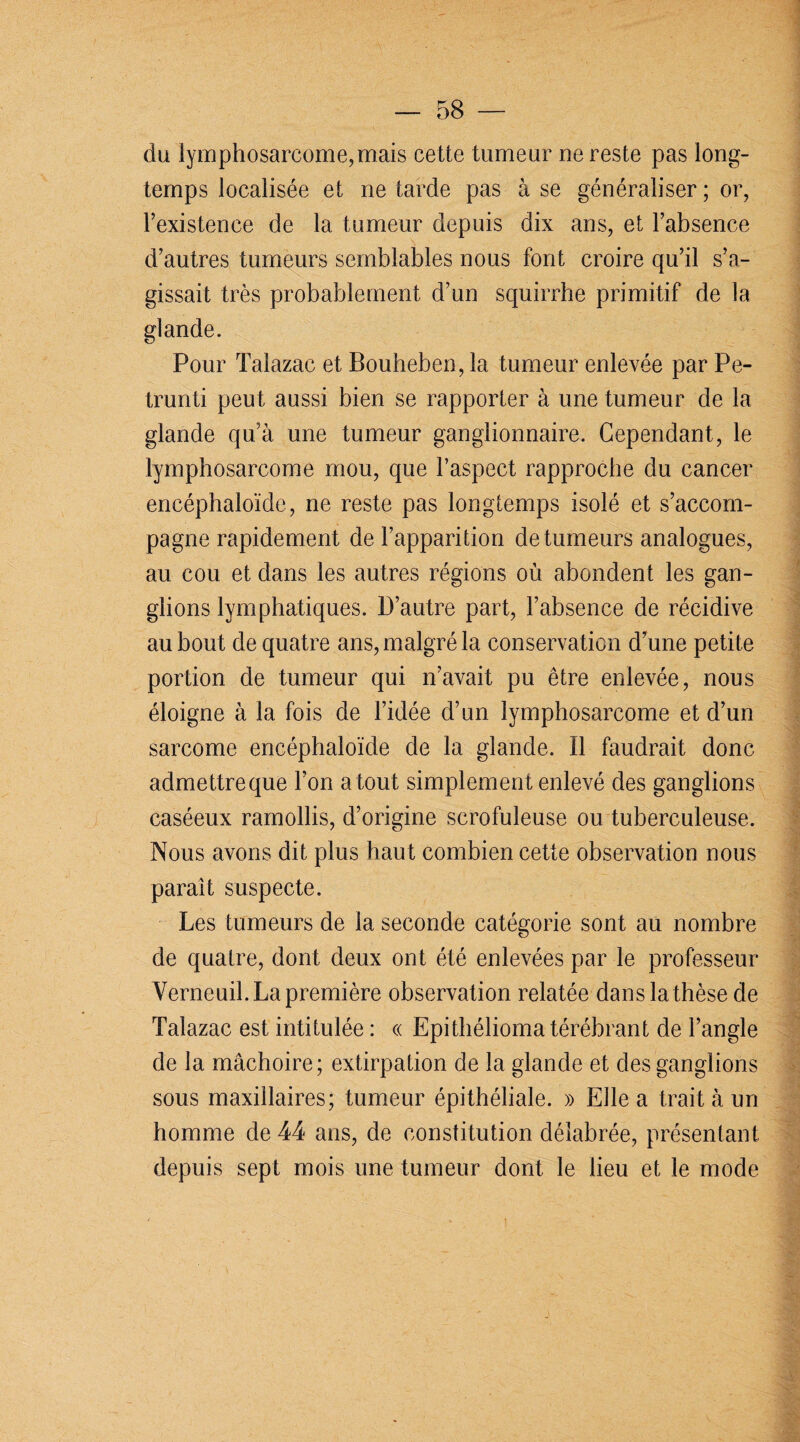 du lymphosarcome,mais cette tumeur ne reste pas long¬ temps localisée et ne tarde pas à se généraliser ; or, l’existence de la tumeur depuis dix ans, et l’absence d’autres tumeurs semblables nous font croire qu’il s’a¬ gissait très probablement d’un squirrhe primitif de la glande. Pour Talazac et Bouheben, la tumeur enlevée par Pe- trunti peut aussi bien se rapporter à une tumeur de la glande qu’à une tumeur ganglionnaire. Cependant, le lymphosarcome mou, que l’aspect rapproche du cancer encéphaloïde, ne reste pas longtemps isolé et s’accom¬ pagne rapidement de l’apparition de tumeurs analogues, au cou et dans les autres régions où abondent les gan¬ glions lymphatiques. D’autre part, l’absence de récidive au bout de quatre ans, malgré la conservation d’une petite portion de tumeur qui n’avait pu être enlevée, nous éloigne à la fois de l’idée d’un lymphosarcome et d’un sarcome encéphaloïde de la glande. Il faudrait donc admettreque l’on a tout simplement enlevé des ganglions caséeux ramollis, d’origine scrofuleuse ou tuberculeuse. Nous avons dit plus haut combien cette observation nous paraît suspecte. Les tumeurs de la seconde catégorie sont au nombre de quatre, dont deux ont été enlevées par le professeur Yerneuil. La première observation relatée dans la thèse de Talazac est intitulée : « Epithéliomatérébrant de l’angle de la mâchoire; extirpation de la glande et des ganglions sous maxillaires; tumeur épithéliale. » Elle a trait à un homme de 44 ans, de constitution délabrée, présentant depuis sept mois une tumeur dont le lieu et le mode