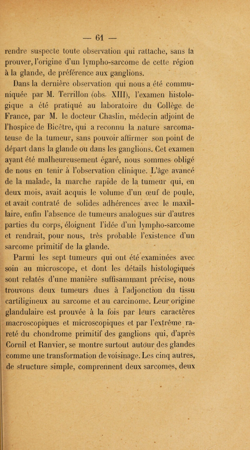 rendre suspecte toute observation qui rattache, sans la prouver, l’origine d’un lympho-sarcome de cette région à la glande, de préférence aux ganglions. Dans la dernière observation qui nous a été commu¬ niquée par M. Terrillon (obs, XIII), l’examen histolo¬ gique a été pratiqué au laboratoire du Collège de France, par M. le docteur Chaslin, médecin adjoint de l’hospice de Bicêtre, qui a reconnu la nature sarcoma¬ teuse de la tumeur, sans pouvoir affirmer son point de départ dans la glande ou dans les ganglions. Cet examen ayant été malheureusement égaré, nous sommes obligé de nous en tenir à l’observation clinique. L’âge avancé de la malade, la marche rapide de la tumeur qui, en deux mois, avait acquis le volume d’un œuf de poule, et avait contraté de solides adhérences avec le maxil¬ laire, enfin l’absence de tumeurs analogues sur d’autres parties du corps, éloignent l’idée d’un lympho-sarcome et rendrait, pour nous, très probable l’existence d’un sarcome primitif de la glande. Parmi les sept tumeurs qui ont été examinées avec soin au microscope, et dont les détails histologiques sont relatés d’une manière suffisammant précise, nous trouvons deux tumeurs dues à l’adjonction du tissu cartiligineux au sarcome et au carcinome. Leur origine glandulaire est prouvée à la fois par leurs caractères macroscopiques et microscopiques et par l’extrême ra¬ reté du chondrome primitif des ganglions qui, d’après Corail et Ranvier, se montre surtout autour des glandes comme une transformation de voisinage. Les cinq autres, de structure simple, comprennent deux sarcomes, deux