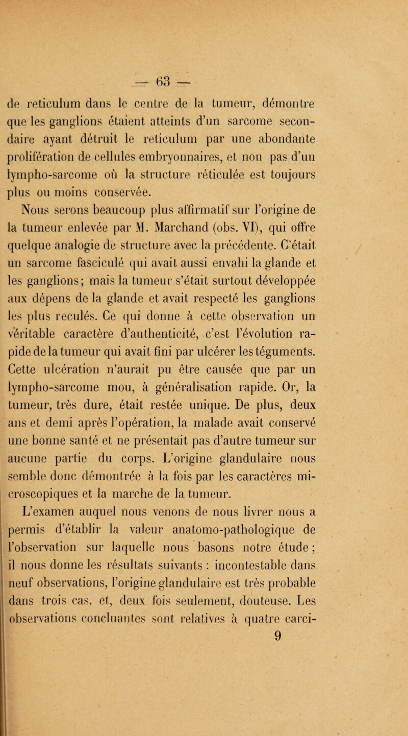 de réticulum dans le centre de la tumeur, démontre que les ganglions étaient atteints d’un sarcome secon¬ daire ayant détruit le réticulum par une abondante prolifération de cellules embryonnaires, et non pas d’un lympho-sarcome où la structure réticulée est toujours plus ou moins conservée. Nous serons beaucoup plus affirmatif sur l’origine de la tumeur enlevée par M. Marchand (obs. VI), qui offre quelque analogie de structure avec la précédente. C’était un sarcome fasciculé qui avait aussi envahi la glande et les ganglions; mais la tumeur s’était surtout développée aux dépens de la glande et avait respecté les ganglions les plus reculés. Ce qui donne à cette observation un véritable caractère d’authenticité, c’est l’évolution ra¬ pide de la tumeur qui avait fini par ulcérer les téguments. Cette ulcération n’aurait pu être causée que par un lympho-sarcome mou, à généralisation rapide. Or, la tumeur, très dure, était restée unique. De plus, deux ans et demi après l’opération, la malade avait conservé une bonne santé et ne présentait pas d’autre tumeur sur aucune partie du corps. L’origine glandulaire nous semble donc démontrée à la fois par les caractères mi¬ croscopiques et la marche de la tumeur. L’examen auquel nous venons de nous livrer nous a permis d’établir la valeur anatomo-pathologique de l’observation sur laquelle nous basons notre étude ; il nous donne les résultats suivants : incontestable dans neuf observations, l’origine glandulaire est très probable dans trois cas, et, deux fois seulement, douteuse. Les observations concluantes sont relatives à quatre carci- 9 | . ■ H k. Khf „