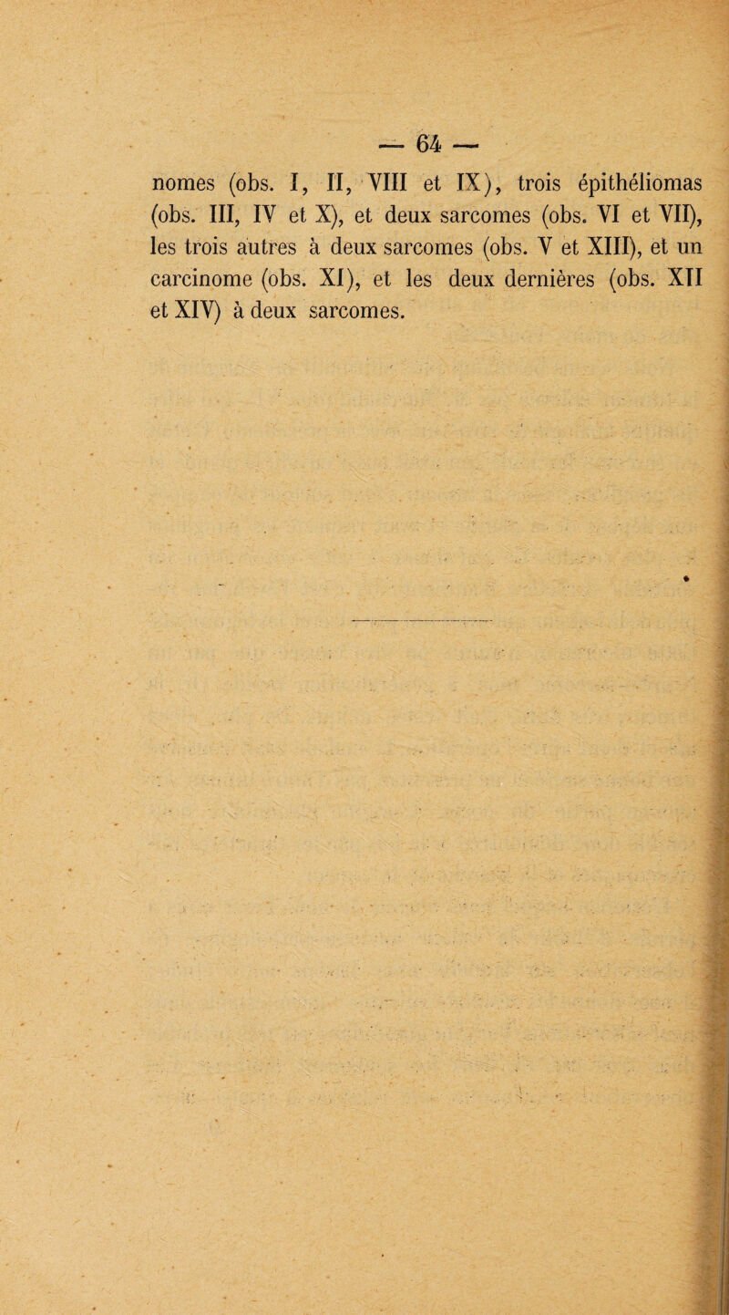 nomes (obs. I, II, VIII 6t IX j , trois epitheliomas (obs. III, IV et X), et deux sarcomes (obs. VI et VII), les trois autres à deux sarcomes (obs. V et XIII), et un carcinome (obs. XI), et les deux dernières (obs. XII et XIV) à deux sarcomes.