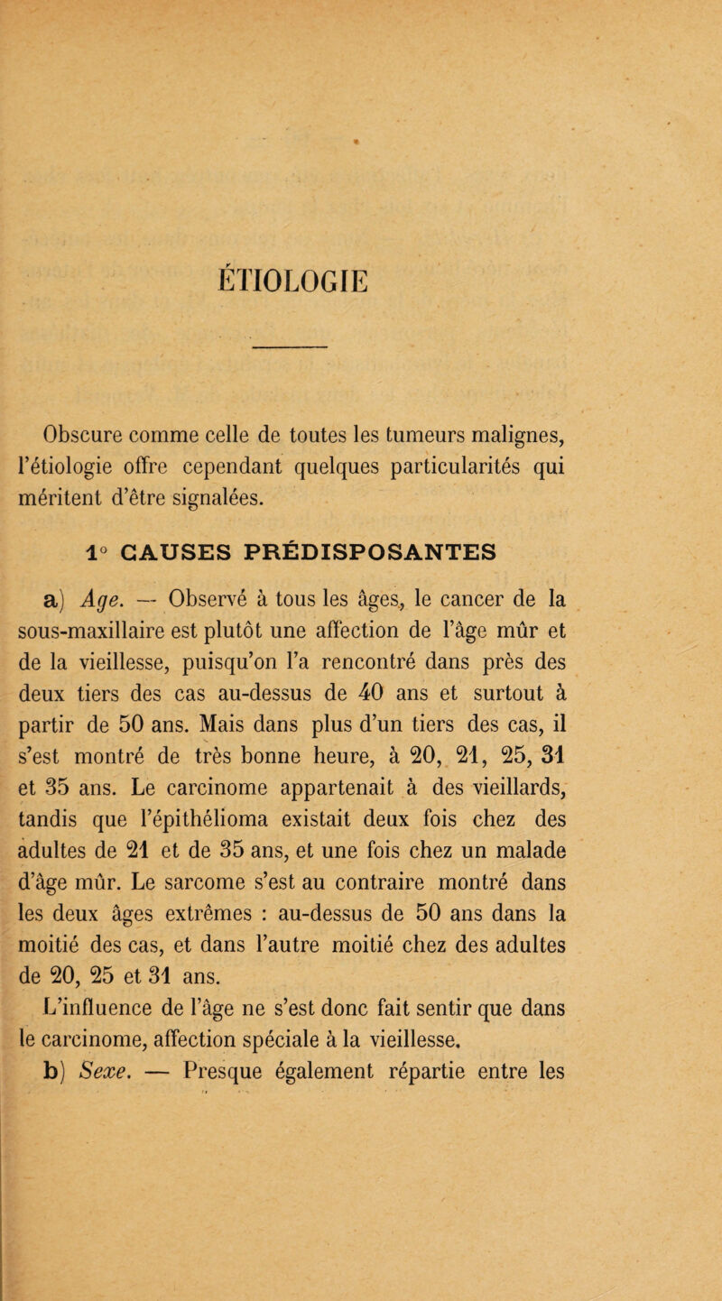ÉTIOLOGIE Obscure comme celle de toutes les tumeurs malignes, l’étiologie offre cependant quelques particularités qui méritent d’être signalées. 1° CAUSES PRÉDISPOSANTES a) Age. — Observé à tous les âges, le cancer de la sous-maxillaire est plutôt une affection de l’âge mûr et de la vieillesse, puisqu’on l’a rencontré dans près des deux tiers des cas au-dessus de 40 ans et surtout à partir de 50 ans. Mais dans plus d’un tiers des cas, il s’est montré de très bonne heure, à 20, 21, 25, 31 et 35 ans. Le carcinome appartenait à des vieillards, tandis que l’épithélioma existait deux fois chez des adultes de 21 et de 35 ans, et une fois chez un malade d’âge mûr. Le sarcome s’est au contraire montré dans les deux âges extrêmes : au-dessus de 50 ans dans la moitié des cas, et dans l’autre moitié chez des adultes de 20, 25 et 31 ans. L’influence de l’âge ne s’est donc fait sentir que dans le carcinome, affection spéciale à la vieillesse. b) Sexe. — Presque également répartie entre les
