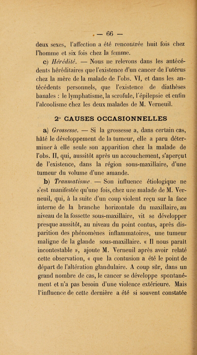 deux sexes, l’affection a été rencontrée huit fois chez l’homme et six fois chez la femme. c) Hérédité. — Nous ne relevons dans les antécé¬ dents héréditaires que l’existence d’un cancer de l’utérus chez la mère de la malade de l’obs. VI, et dans les an¬ técédents personnels, que l’existence de diathèses banales : le lymphatisme, la scrofule, l’épilepsie et enfin l’alcoolisme chez les deux malades de M. Verneuil. 2° CAUSES OCCASIONNELLES a) Grossesse. — Si la grossesse a, dans certain cas, hâté le développement de la tumeur, elle a paru déter¬ miner à elle seule son apparition chez la malade de l’obs. II, qui, aussitôt après un accouchement, s’aperçut de l’existence, dans la région sous-maxiliaire, d’une tumeur du volume d’une amande. b) Traumatisme. — Son influence étiologique ne s’est manifestée qu’une fois, chez une malade de M. Ver¬ neuil, qui, à la suite d’un coup violent reçu sur la face interne de la branche horizontale du maxillaire, au niveau de la fossette sous-maxillaire, vit se développer presque aussitôt, au niveau du point contus, après dis¬ parition des phénomènes inflammatoires, une tumeur maligne de la glande sous-maxillaire. « Il nous paraît incontestable », ajoute M. Verneuil après avoir relaté cette observation, « que la contusion a été le point de départ de l’altération glandulaire. A coup sûr, dans un grand nombre de cas, le cancer se développe spontané¬ ment et n’a pas besoin d’une violence extérieure. Mais l’influence de cette dernière a été si souvent constatée