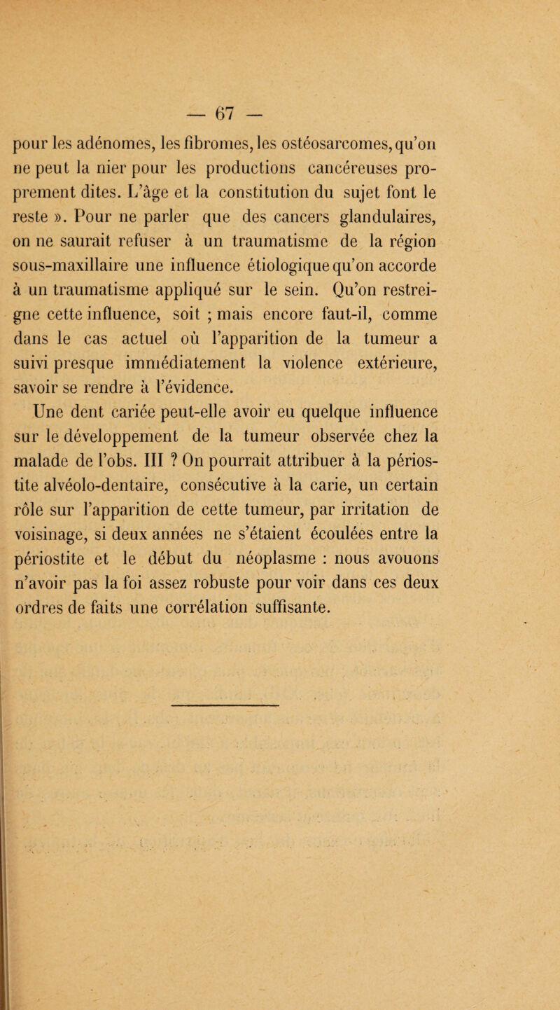 pour les adénomes, les fibromes, les ostéosarcomes, qu’on ne peut la nier pour les productions cancéreuses pro¬ prement dites. L’âge et la constitution du sujet font le reste ». Pour ne parler que des cancers glandulaires, on ne saurait refuser à un traumatisme de la région sous-maxillaire une influence étiologique qu’on accorde à un traumatisme appliqué sur le sein. Qu’on restrei¬ gne cette influence, soit ; mais encore faut-il, comme dans le cas actuel où l’apparition de la tumeur a suivi presque immédiatement la violence extérieure, savoir se rendre à l’évidence. Une dent cariée peut-elle avoir eu quelque influence sur le développement de la tumeur observée chez la malade de l’obs. III ? On pourrait attribuer à la périos¬ tite alvéolo-dentaire, consécutive à la carie, un certain rôle sur l’apparition de cette tumeur, par irritation de voisinage, si deux années ne s’étaient écoulées entre la périostite et le début du néoplasme : nous avouons n’avoir pas la foi assez robuste pour voir dans ces deux ordres de faits une corrélation suffisante.
