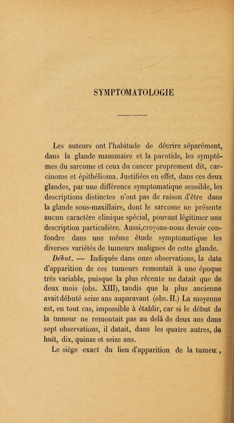 SYMPTOMATOLOGIE Les auteurs ont l’habitude de décrire séparément, dans la glande mammaire et la parotide, les symptô- mes du sarcome et ceux du cancer proprement dit, car¬ cinome et épithélioma. Justifiées en effet, dans ces deux ' ; glandes, par une différence symptomatique sensible, les descriptions distinctes n’ont pas de raison d’être dans la glande sous-maxillaire, dont le sarcome ne présente aucun caractère clinique spécial, pouvant légitimer une description particulière. Aussi,croyons-nous devoir con¬ fondre dans une même étude symptomatique les diverses variétés de tumeurs malignes de cette glande. Début. — Indiquée dans onze observations, la date d’apparition de ces tumeurs remontait à une époque très variable, puisque la plus récente ne datait que de deux mois (obs. XIII), tandis que la plus ancienne avait débuté seize ans auparavant (obs. II.) La moyenne est, en tout cas, impossible à établir, car si le début de la tumeur ne remontait pas au delà de deux ans dans sept observations, il datait, dans les quatre autres, de huit, dix, quinze et seize ans. Le siège exact du lieu d’apparition de la tumeu;,
