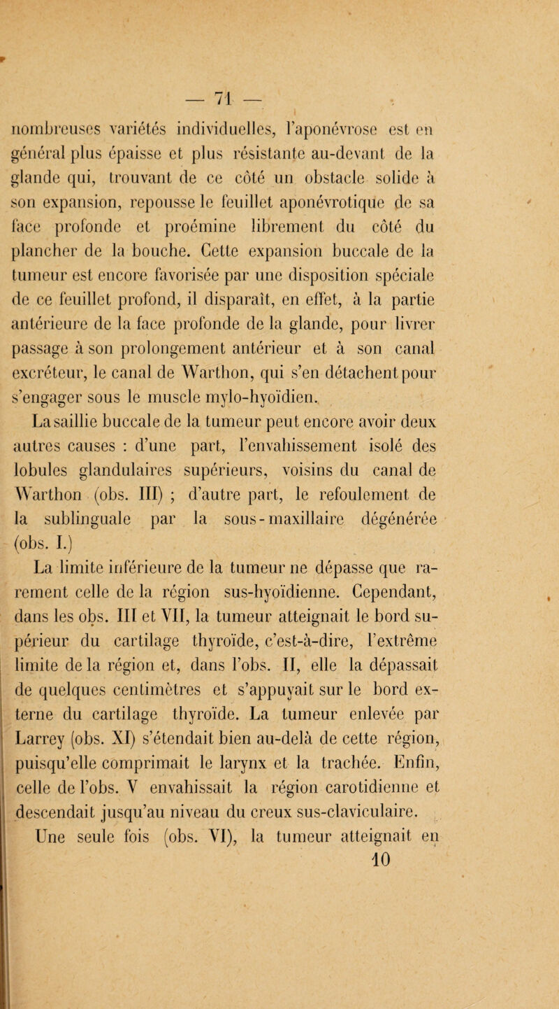 P — 71 — nombreuses variétés individuelles, l’aponévrose est en général plus épaisse et plus résistante au-devant de la glande qui, trouvant de ce côté un obstacle solide à son expansion, repousse le feuillet aponévrotique de sa face profonde et proémine librement du côté du plancher de la bouche. Cette expansion buccale de la tumeur est encore favorisée par une disposition spéciale de ce feuillet profond, il disparaît, en effet, à la partie antérieure de la face profonde de la glande, pour livrer passage à son prolongement antérieur et à son canal excréteur, le canal de Warthon, qui s’en détachent pour s’engager sous le muscle mylo-hyoïdien. La saillie buccale de la tumeur peut encore avoir deux autres causes : d’une part, l'envahissement isolé des lobules glandulaires supérieurs, voisins du canal de Warthon (obs. III) ; d’autre part, le refoulement de la sublinguale par la sous-maxillaire dégénérée (obs. I.) La limite inférieure de la tumeur ne dépasse que ra¬ rement celle de la région sus-hyoïdienne. Cependant, dans les obs. III et VII, la tumeur atteignait le bord su¬ périeur du cartilage thyroïde, c’est-à-dire, l’extrême limite de la région et, dans l’obs. II, elle la dépassait de quelques centimètres et s’appuyait sur le bord ex¬ terne du cartilage thyroïde. La tumeur enlevée par Larrey (obs. XI) s’étendait bien au-delà de cette région, puisqu’elle comprimait le larynx et la trachée. Enfin, celle de l’obs. Y envahissait la région carotidienne et descendait jusqu’au niveau du creux sus-claviculaire. Une seule fois (obs. YI), la tumeur atteignait en 10 i