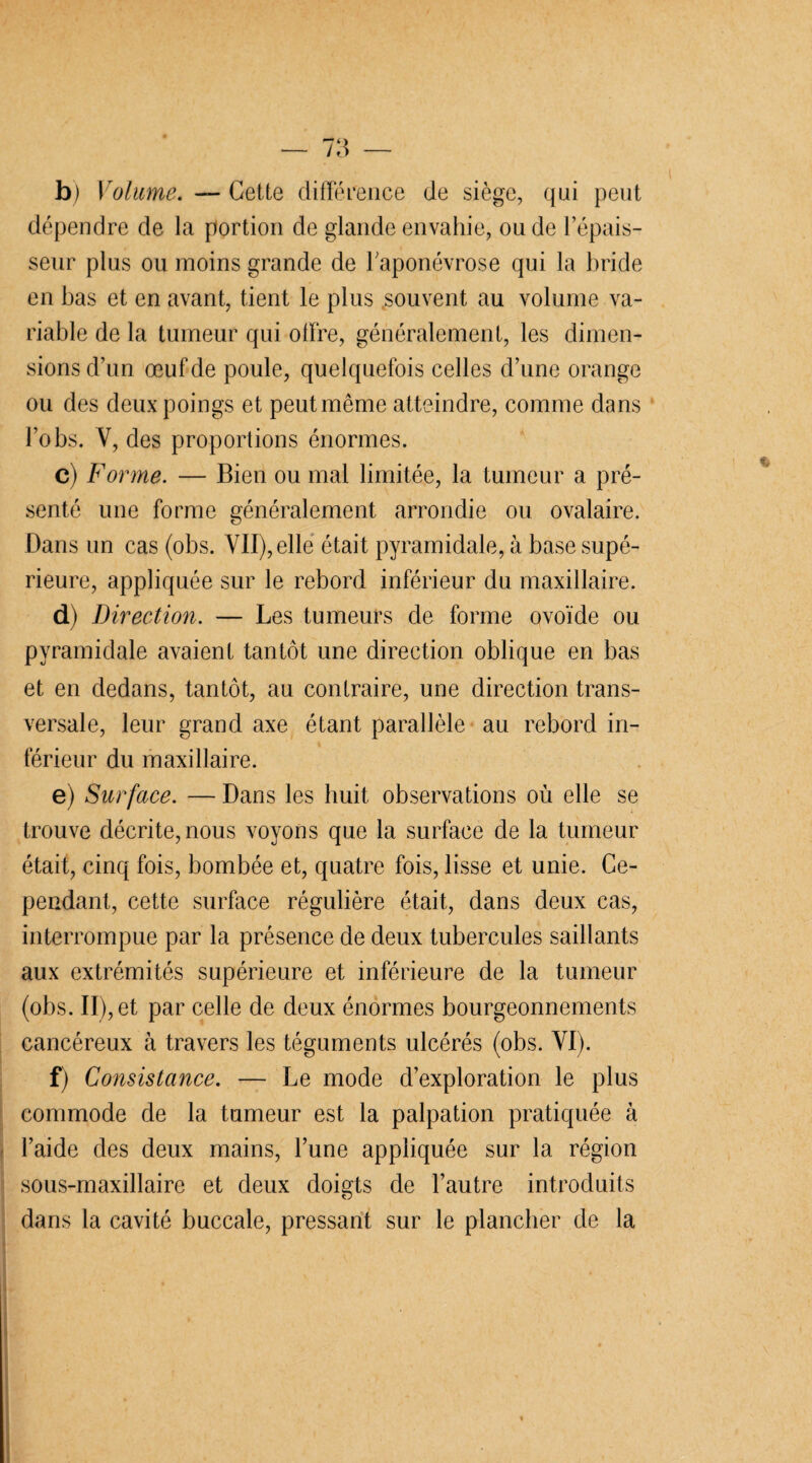 b) Volume. — Cette différence de siège, qui peut dépendre de la portion de glande envahie, ou de l’épais¬ seur plus ou moins grande de l'aponévrose qui la bride en bas et en avant, tient le plus souvent au volume va¬ riable de la tumeur qui offre, généralement, les dimen¬ sions d’un œuf de poule, quelquefois celles d’une orange ou des deux poings et peutmême atteindre, comme dans l’obs. Y, des proportions énormes. c) Forme. — Bien ou mal limitée, la tumeur a pré¬ senté une forme généralement arrondie ou ovalaire. Dans un cas (obs. VII), elle était pyramidale, à base supé¬ rieure, appliquée sur le rebord inférieur du maxillaire. d) Direction. — Les tumeurs de forme ovoïde ou pyramidale avaient tantôt une direction oblique en bas et en dedans, tantôt, au contraire, une direction trans¬ versale, leur grand axe étant parallèle au rebord in¬ férieur du maxillaire. e) Surface. — Dans les huit observations où elle se trouve décrite, nous voyons que la surface de la tumeur était, cinq fois, bombée et, quatre fois, lisse et unie. Ce¬ pendant, cette surface régulière était, dans deux cas, interrompue par la présence de deux tubercules saillants aux extrémités supérieure et inférieure de la tumeur (obs. II), et par celle de deux énormes bourgeonnements cancéreux à travers les téguments ulcérés (obs. YI). f) Consistance. — Le mode d’exploration le plus commode de la tumeur est la palpation pratiquée à l’aide des deux mains, l’une appliquée sur la région sous-maxillaire et deux doigts de l’autre introduits dans la cavité buccale, pressant sur le plancher de la