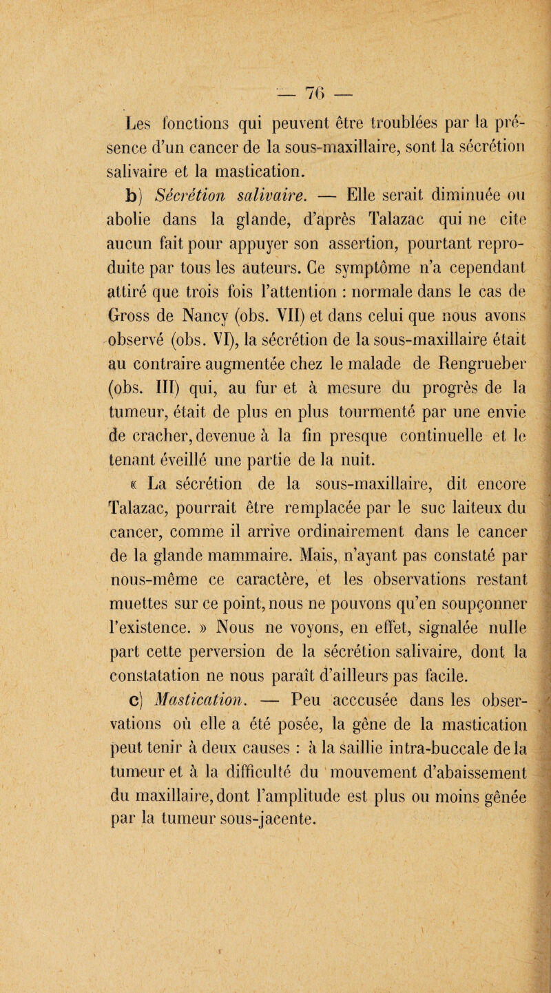 Les fonctions qui peuvent être troublées par la pré¬ sence d’un cancer de la sous-maxillaire, sont la sécrétion salivaire et la mastication. b) Sécrétion salivaire. — Elle serait diminuée ou abolie dans la glande, d’après Talazac qui ne cite aucun fait pour appuyer son assertion, pourtant repro¬ duite par tous les auteurs. Ce symptôme n’a cependant attiré que trois fois l’attention : normale dans le cas de Gross de Nancy (obs. VII) et dans celui que nous avons observé (obs. VI), la sécrétion de la sous-maxillaire était au contraire augmentée chez le malade de Rengrueber (obs. III) qui, au fur et à mesure du progrès de la tumeur, était de plus en plus tourmenté par une envie de cracher, devenue à la fin presque continuelle et le tenant éveillé une partie de la nuit. (( La sécrétion de la sous-maxillaire, dit encore Talazac, pourrait être remplacée par le suc laiteux du cancer, comme il arrive ordinairement dans le cancer de la glande mammaire. Mais, n’ayant pas constaté par nous-même ce caractère, et les observations restant muettes sur ce point, nous ne pouvons qu’en soupçonner l’existence. » Nous ne voyons, en effet, signalée nulle part cette perversion de la sécrétion salivaire, dont la constatation ne nous paraît d’ailleurs pas facile. c) Mastication. — Peu acccusée dans les obser¬ vations où elle a été posée, la gêne de la mastication peut tenir à deux causes : à la saillie intra-buccale delà tumeur et à la difficulté du mouvement d’abaissement du maxillaire, dont l’amplitude est plus ou moins gênée par la tumeur sous-jacente.