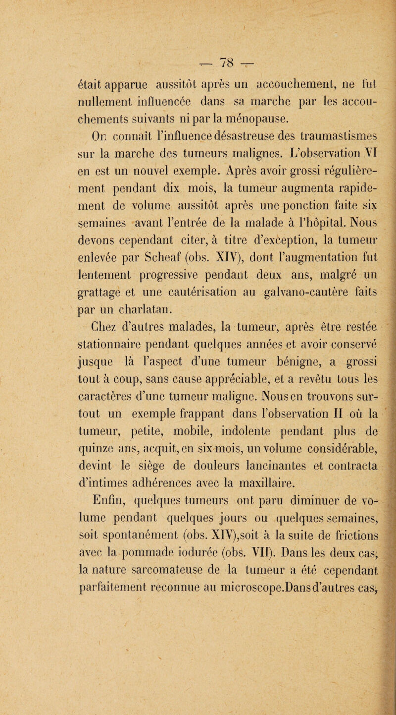 — 78 -r- était apparue aussitôt après un accouchement, ne fut nullement influencée dans sa marche par les accou¬ chements suivants ni par la ménopause. On connaît l’influence désastreuse des traumastismes sur la marche des tumeurs malignes. L’observation VI en est un nouvel exemple. Après avoir grossi régulière¬ ment pendant dix mois, la tumeur augmenta rapide¬ ment de volume aussitôt après une ponction faite six semaines avant l’entrée de la malade à l’hôpital. Nous devons cependant citer, à titre d’exception, la tumeur enlevée par Scheaf (obs. XIV), dont l’augmentation fut lentement progressive pendant deux ans, malgré un grattage et une cautérisation au galvano-cautère faits par un charlatan. Chez d’autres malades, la tumeur, après être restée stationnaire pendant quelques années et avoir conservé jusque là l’aspect d’une tumeur bénigne, a grossi tout à coup, sans cause appréciable, et a revêtu tous les caractères d’une tumeur maligne. Nous en trouvons sur¬ tout un exemple frappant dans l’observation II où la tumeur, petite, mobile, indolente pendant plus de quinze ans, acquit, en six mois, un volume considérable, devint le siège de douleurs lancinantes et contracta d’intimes adhérences avec la maxillaire. Enfin, quelques tumeurs ont paru diminuer de vo¬ lume pendant quelques jours ou quelques semaines, soit spontanément (obs. XIV),soit à la suite de frictions avec la pommade iodurée (obs. VII). Dans les deux cas, la nature sarcomateuse de la tumeur a été cependant parfaitement reconnue au microscope.Dans d’autres cas,
