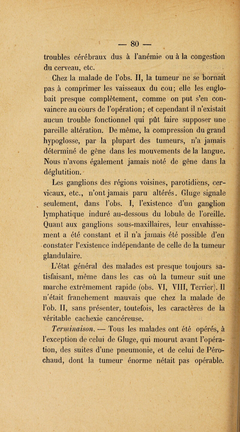 troubles cérébraux dus à l’anémie ou à la congestion du cerveau, etc. Chez la malade de l’obs. II, la tumeur ne se bornait pas à comprimer les vaisseaux du cou; elle les englo¬ bait presque complètement, comme on put s’en con¬ vaincre au cours de l’opération; et cependant il n’existait aucun trouble fonctionnel qui pût faire supposer une pareille altération. De même, la compression du grand hypoglosse, par la plupart des tumeurs, n’a jamais déterminé de gêne dans les mouvements de la langue. Nous n’avons également jamais noté de gêne dans la déglutition. Les ganglions des régions voisines, parotidiens, cer¬ vicaux, etc., n’ont jamais paru altérés. Gluge signale seulement, dans l’obs. I, l’existence d’un ganglion lymphatique induré au-dessous du lobule de l’oreille. Quant aux ganglions sous-maxillaires, leur envahisse¬ ment a été constant et il n’a jamais été possible d’en constater l’existence indépendante de celle de la tumeur glandulaire. L’état général des malades est presque toujours sa¬ tisfaisant, même dans les cas où la tumeur suit une marche extrêmement rapide (obs. YI, VIII, Terrier). Il n'était franchement mauvais que chez la malade de l’ob. II, sans présenter, toutefois, les caractères de la véritable cachexie cancéreuse. Terminaison. — Tous les malades ont été opérés, à l’exception de celui de Gluge, qui mourut avant l’opéra¬ tion, des suites d’une pneumonie, et de celui de Péro- chaud, dont la tumeur énorme nétait pas opérable.