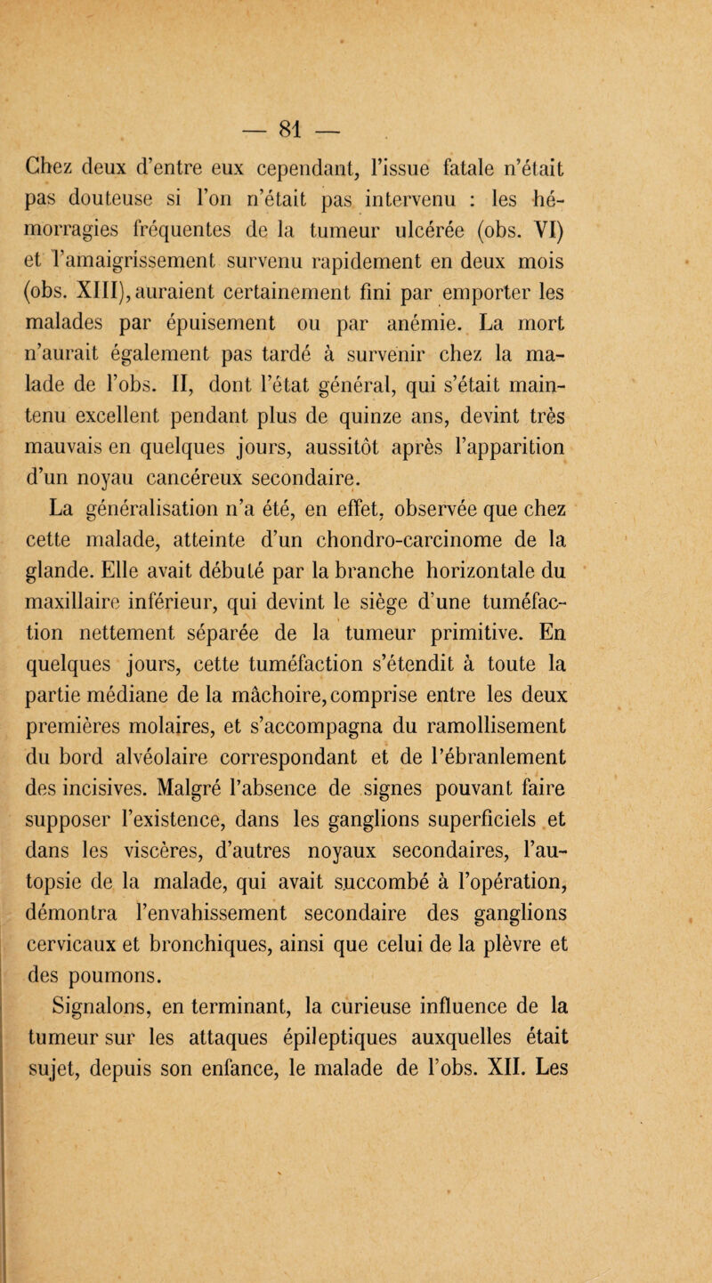 Chez deux d’entre eux cependant, l’issue fatale n’était pas douteuse si l’on n’était pas intervenu : les hé¬ morragies fréquentes de la tumeur ulcérée (obs. YI) et Famaigrissement survenu rapidement en deux mois (obs. XIII), auraient certainement fini par emporter les malades par épuisement ou par anémie. La mort n’aurait également pas tardé à survenir chez la ma¬ lade de l’obs. II, dont l’état général, qui s’était main¬ tenu excellent pendant plus de quinze ans, devint très mauvais en quelques jours, aussitôt après l’apparition d’un noyau cancéreux secondaire. La généralisation n’a été, en effet, observée que chez cette malade, atteinte d’un chondro-carcinome de la glande. Elle avait débuté par la branche horizontale du maxillaire inférieur, qui devint le siège d’une tuméfac¬ tion nettement séparée de la tumeur primitive. En quelques jours, cette tuméfaction s’étendit à toute la partie médiane delà mâchoire, comprise entre les deux premières molaires, et s’accompagna du ramollisement du bord alvéolaire correspondant et de l’ébranlement des incisives. Malgré l’absence de signes pouvant faire supposer l’existence, dans les ganglions superficiels et dans les viscères, d’autres noyaux secondaires, l’au¬ topsie de la malade, qui avait succombé à l’opération, démontra l’envahissement secondaire des ganglions cervicaux et bronchiques, ainsi que celui de la plèvre et des poumons. Signalons, en terminant, la curieuse influence de la tumeur sur les attaques épileptiques auxquelles était sujet, depuis son enfance, le malade de l’obs. XII. Les