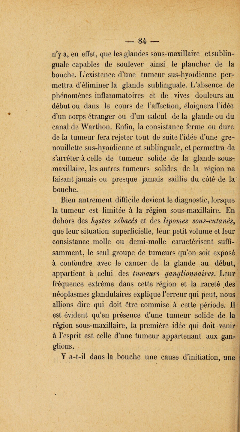 n’y a, en effet, que les glandes sous- maxillaire et sublin¬ guale capables de soulever ainsi le plancher de la bouche. L’existence d’une tumeur sus-hyoïdienne per¬ mettra d’éliminer la glande sublinguale. L’absence de phénomènes inflammatoires et de vives douleurs au début ou dans le cours de l’affection, éloignera l’idée d’un corps étranger ou d’un calcul de la glande ou du canal de Warthon. Enfin, la consistance ferme ou dure de la tumeur fera rejeter tout de suite l’idée d’une gre- nouillette sus-hyoïdienne et sublinguale, et permettra de s’arrêter à celle de tumeur solide de la glande sous- maxillaire, les autres tumeurs solides de la région ne faisant jamais ou presque jamais saillie du côté de la bouche. Bien autrement difficile devient le diagnostic, lorsque la tumeur est limitée à la région sous-maxillaire. En dehors des kystes sébacés et des lipomes sous-cutanés, que leur situation superficielle, leur petit volume et leur consistance molle ou demi-molle caractérisent suffi¬ samment, le seul groupe de tumeurs qu’on soit exposé à confondre avec le cancer de la glande au début, appartient à celui des tumeurs ganglionnaires. Leur fréquence extrême dans cette région et la rareté des néoplasmes glandulaires explique l’erreur qui peut, nous allions dire qui doit être commise à cette période. Il est évident qu’en présence d’une tumeur solide de la région sous-maxillaire, la première idée qui doit venir à l’esprit est celle d’une tumeur appartenant aux gan¬ glions. Y a-t-il dans la bouche une cause d’initiation, une