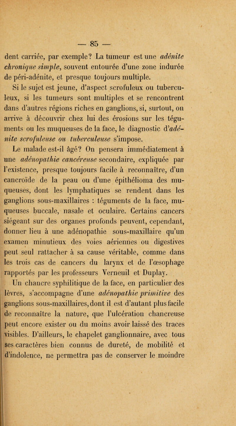 / — 85 — dent carriée, par exemple? La tumeur est une adénite chronique simple, souvent entourée d’une zone indurée de péri-adénite, et presque toujours multiple. Si le sujet est jeune, d’aspect scrofuleux ou tubercu¬ leux, si les tumeurs sont multiples et se rencontrent dans d’autres régions riches en ganglions, si, surtout, on arrive à découvrir chez lui des érosions sur les tégu¬ ments ou les muqueuses de la face, le diagnostic dé adé¬ nite scrofuleuse ou tuberculeuse s’impose. Le malade est-il âgé? On pensera immédiatement à une adénopathie cancéreuse secondaire, expliquée par l’existence, presque toujours facile à reconnaître, d’un cancroïde de la peau ou d’une épithélioma des mu¬ queuses, dont les lymphatiques se rendent dans les ganglions sous-maxillaires : téguments de la face, mu¬ queuses buccale, nasale et oculaire. Certains cancers siégeant sur des organes profonds peuvent, cependant, donner lieu à une adénopathie sous-maxillaire qu’un examen minutieux des voies aériennes ou digestives peut seul rattacher à sa cause véritable, comme dans les trois cas de cancers du larynx et de l’œsophage rapportés par les professeurs Verneuil et Duplay. Un chancre syphilitique de la face, en particulier des lèvres, s’accompagne d’une adénopathie primitive des ganglions sous-maxillaires, dont il est d’autant plus facile de reconnaître la nature, que l’ulcération chancreuse peut encore exister ou du moins avoir laissé des traces visibles. D’ailleurs, le chapelet ganglionnaire, avec tous ses caractères bien connus de dureté, de mobilité et d’indolence, ne permettra pas de conserver le moindre