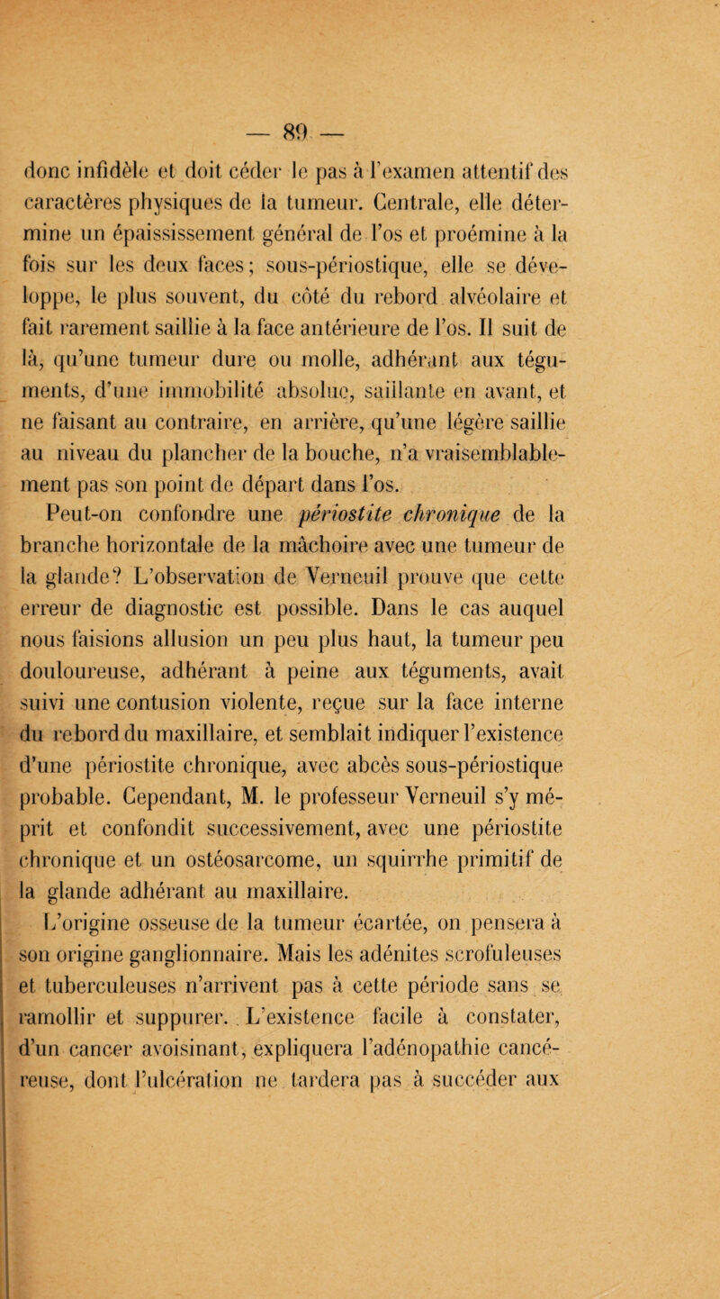 donc infidèle et doit céder le pas à l’examen attentif des caractères physiques de la tumeur. Centrale, elle déter¬ mine un épaississement général de l’os et proémine à la fois sur les deux faces ; sous-périostique, elle se déve¬ loppe, le plus souvent, du côté du rebord alvéolaire et fait rarement saillie à la face antérieure de l’os. Il suit de là, qu’une tumeur dure ou molle, adhérant aux tégu¬ ments, d’une immobilité absolue, saillante en avant, et ne faisant au contraire, en arrière, qu’une légère saillie au niveau du plancher de la bouche, n’a vraisemblable¬ ment pas son point de départ dans l’os. Peut-on confondre une périostite chronique de la branche horizontale de la mâchoire avec une tumeur de la glande? L’observation de Verneuil prouve que cette erreur de diagnostic est possible. Dans le cas auquel nous faisions allusion un peu plus haut, la tumeur peu douloureuse, adhérant à peine aux téguments, avait suivi une contusion violente, reçue sur la face interne du rebord du maxillaire, et semblait indiquer l’existence d’une périostite chronique, avec abcès sous-périostique probable. Cependant, M. le professeur Yerneuil s’y mé¬ prit et confondit successivement, avec une périostite chronique et un ostéosarcome, un squirrhe primitif de la glande adhérant au maxillaire. L’origine osseuse de la tumeur écartée, on pensera à son origine ganglionnaire. Mais les adénites scrofuleuses et tuberculeuses n’arrivent pas à cette période sans se ramollir et suppurer. L’existence facile à constater, d’un cancer avoisinant, expliquera l’adénopathie cancé¬ reuse, dont l’ulcération ne tardera pas à succéder aux