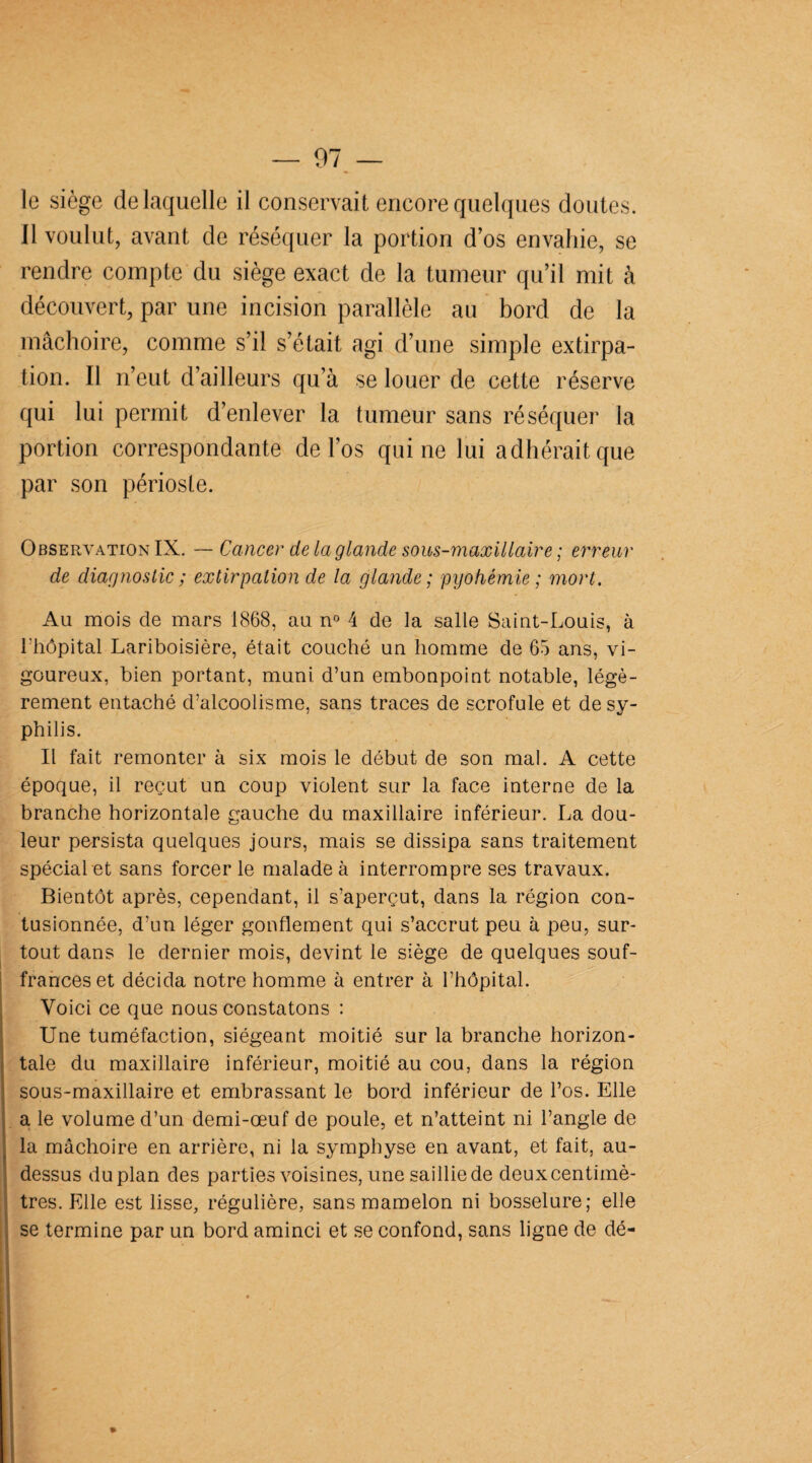 le siège de laquelle il conservait encore quelques doutes. Il voulut, avant de réséquer la portion d’os envahie, se rendre compte du siège exact de la tumeur qu’il mit à découvert, par une incision parallèle au bord de la mâchoire, comme s’il s’était agi d’une simple extirpa¬ tion. Il n’eut d’ailleurs qu’à se louer de cette réserve qui lui permit d’enlever la tumeur sans réséquer la portion correspondante de l’os qui ne lui adhérait que par son périoste. Observation IX. — Cancer de la glande sous-maxillaire ; erreur de diagnostic ; extirpation de la glande; pyohémie; mort. Au mois de mars 1868, au n° 4 de la salle Saint-Louis, à l'hôpital Lariboisière, était couché un homme de 65 ans, vi¬ goureux, bien portant, muni d’un embonpoint notable, légè¬ rement entaché d’alcoolisme, sans traces de scrofule et de sy¬ philis. Il fait remonter à six mois le début de son mal. A cette époque, il reçut un coup violent sur la face interne de la branche horizontale gauche du maxillaire inférieur. La dou¬ leur persista quelques jours, mais se dissipa sans traitement spécial et sans forcer le malade à interrompre ses travaux. Bientôt après, cependant, il s’aperçut, dans la région con¬ tusionnée, d’un léger gonflement qui s’accrut peu à peu, sur¬ tout dans le dernier mois, devint le siège de quelques souf¬ frances et décida notre homme à entrer à l’hôpital. Voici ce que nous constatons : Une tuméfaction, siégeant moitié sur la branche horizon¬ tale du maxillaire inférieur, moitié au cou, dans la région sous-maxillaire et embrassant le bord inférieur de l’os. Elle a le volume d’un demi-œuf de poule, et n’atteint ni l’angle de la mâchoire en arrière, ni la symphyse en avant, et fait, au- dessus duplan des parties voisines, une sailliede deuxcentimè- tres. Elle est lisse, régulière, sans mamelon ni bosselure; elle se termine par un bord aminci et se confond, sans ligne de dé-