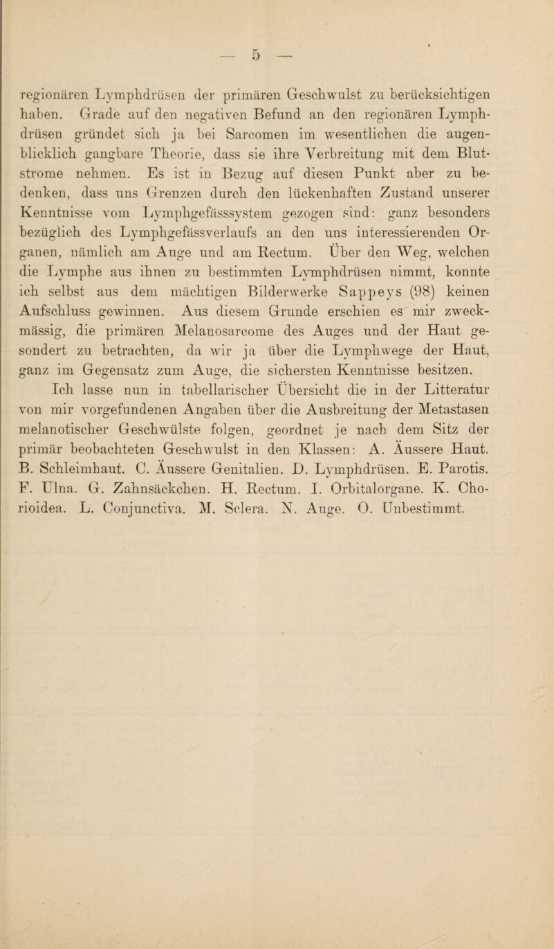 regionären Lymphdrüsen der primären Gesellwulst zu berücksichtigen haben. Grade auf den negativen Befund an den regionären Lymph¬ drüsen gründet sich ja bei Sarcomen im wesentlichen die augen¬ blicklich gangbare Theorie, dass sie ihre Verbreitung mit dem Blut¬ strome nehmen. Es ist in Bezug auf diesen Punkt aber zu be¬ denken, dass uns Grenzen durch den lückenhaften Zustand unserer Kenntnisse vom Lymphgefässsystem gezogen sind: ganz besonders bezüglich des Lymphgefässverlaufs an den uns interessierenden Or¬ ganen, nämlich am Auge und am Bectum. Über den Weg, welchen die Lymphe aus ihnen zu bestimmten Lymphdrüsen nimmt, konnte ich selbst aus dem mächtigen Bilder werke Sappeys (98) keinen Aufschluss gewinnen. Aus diesem Grunde erschien es mir zweck¬ mässig, die primären Melanosarcome des Auges und der Haut ge¬ sondert zu betrachten, da wir ja über die Lymphwege der Haut, ganz im Gegensatz zum Auge, die sichersten Kenntnisse besitzen. Ich lasse nun in tabellarischer Übersicht die in der Litteratur von mir Vorgefundenen Angaben über die Ausbreitung der Metastasen melanotischer Geschwülste folgen, geordnet je nach dem Sitz der primär beobachteten Geschwulst in den Klassen: A. Äussere Haut. B. Schleimhaut. C. Äussere Genitalien. L). Lymphdrüsen. E. Parotis. F. Ulna. G. Zahnsäckchen. H. Bectum. I. Orbitalorgane. K. Cho- rioidea. L. Conjunctiva. M. Sclera. N. Auge. 0. Unbestimmt.