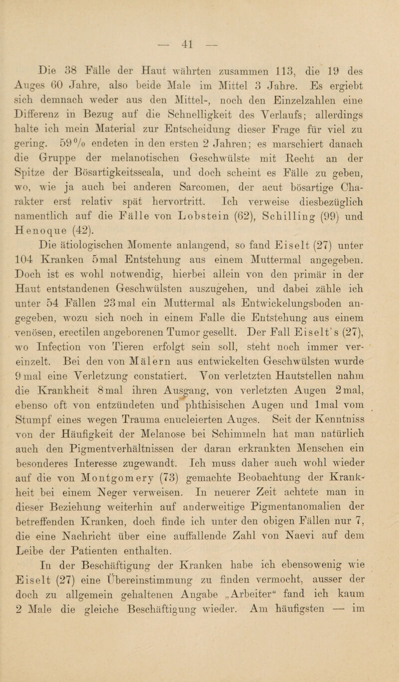 Die 38 Fälle der Haut währten zusammen 113, die 19 des Auges 60 Jahre, also beide Male im Mittel 3 Jahre. Es ergiebt sich demnach weder aus den Mittel-, noch den Einzelzahlen eine Differenz in Bezug auf die Schnelligkeit des Verlaufs; allerdings halte ich mein Material zur Entscheidung dieser Frage für viel zu gering. 59% endeten in den ersten 2 Jahren; es marschiert danach die Gruppe der melanotischen Geschwülste mit Becht an der Spitze der Bösartigkeitsscala, und doch scheint es Fälle zu geben, wo, wie ja auch hei anderen Sarcomen, der acut bösartige Cha¬ rakter erst relativ spät hervortritt. Ich verweise diesbezüglich namentlich auf die Fälle von Lobstein (62), Schilling (99) und H enoque (42). Die ätiologischen Momente anlangend, so fand Eiselt (27) unter 104 Kranken 5 mal Entstehung aus einem Muttermal angegeben. Doch ist es wohl notw^endig, hierbei allein von den primär in der Haut entstandenen Geschwülsten auszugehen, und dabei zähle ich unter 54 Fällen 23 mal ein Muttermal als Entwickelungshoden an¬ gegeben, wozu sich noch in einem Falle die Entstehung aus einem venösen, erectilen angeborenen Tumor gesellt. Der Fall Eiselt’s (27), wo Infection von Tieren erfolgt sein soll, steht noch immer ver¬ einzelt. Bei den von Mälern aus entwickelten Geschwülsten wurde 9 mal eine Verletzung constatiert. Von verletzten Hautstellen nahm die Krankheit 8 mal ihren Ausgang, von verletzten Augen 2 mal, ebenso oft von entzündeten und phthisischen Augen und Imal vom Stumpf eines wegen Trauma enucleierten Auges. Seit der Kenntniss von der Häufigkeit der Melanose bei Schimmeln hat man natürlich auch den Pigmentverhältnissen der daran erkrankten Menschen ein besonderes Interesse zugewandt. Ich muss daher auch wohl wieder auf die von Montgomery (73) gemachte Beobachtung der Krank¬ heit bei einem Heger verweisen. In neuerer Zeit achtete man in dieser Beziehung weiterhin auf anderweitige Pigmentanomalien der betreffenden Kranken, doch finde ich unter den obigen Fällen nur 7, die eine Nachricht über eine auffallende Zahl von Naevi auf dem Leibe der Patienten enthalten. In der Beschäftigung der Kranken habe ich ebensowenig wfie Eis eit (27) eine Übereinstimmung zu finden vermocht, ausser der doch zu allgemein gehaltenen Angabe „Arbeiter“ fand ich kaum 2 Male die gleiche Beschäftigung wieder. Am häufigsten — im