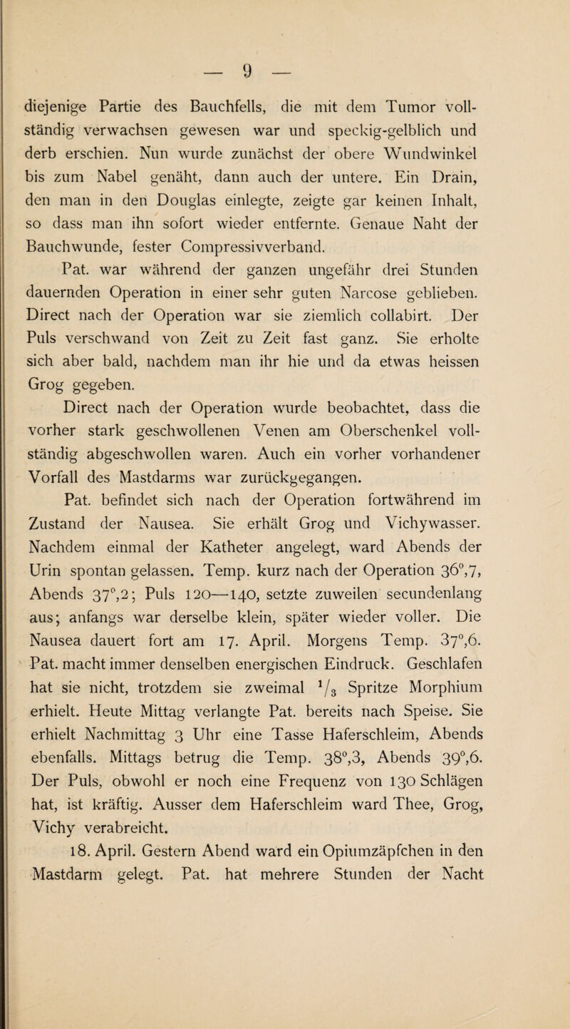 diejenige Partie des Bauchfells, die mit dem Tumor voll¬ ständig verwachsen gewesen war und speckig-gelblich und derb erschien. Nun wurde zunächst der obere Wundwinkel bis zum Nabel genäht, dann auch der untere. Ein Drain, den man in den Douglas einlegte, zeigte gar keinen Inhalt, so dass man ihn sofort wieder entfernte. Genaue Naht der Bauchwunde, fester Compressivverband. Pat. war während der ganzen ungefähr drei Stunden dauernden Operation in einer sehr guten Narcose geblieben. Direct nach der Operation war sie ziemlich collabirt. Der Puls verschwand von Zeit zu Zeit fast ganz. Sie erholte sich aber bald, nachdem man ihr hie und da etwas heissen Grog gegeben. Direct nach der Operation wurde beobachtet, dass die vorher stark geschwollenen Venen am Oberschenkel voll¬ ständig abgeschwollen waren. Auch ein vorher vorhandener Vorfall des Mastdarms war zurückgegangen. Pat. befindet sich nach der Operation fortwährend im Zustand der Nausea. Sie erhält Grog und Vichywasser. Nachdem einmal der Katheter angelegt, ward Abends der Urin spontan gelassen. Temp. kurz nach der Operation 36°,7, Abends 37°,2; Puls 120—140, setzte zuweilen secundenlang aus; anfangs war derselbe klein, später wieder voller. Die Nausea dauert fort am 17. April. Morgens Temp. 37°,6. Pat. macht immer denselben energischen Eindruck. Geschlafen hat sie nicht, trotzdem sie zweimal 1/3 Spritze Morphium erhielt. Heute Mittag verlangte Pat. bereits nach Speise. Sie erhielt Nachmittag 3 Uhr eine Tasse Haferschleim, Abends ebenfalls. Mittags betrug die Temp. 38°,3, Abends 390,16. Der Puls, obwohl er noch eine Frequenz von 130 Schlägen hat, ist kräftig. Ausser dem Haferschleim ward Thee, Grog, Vichy verabreicht. 18. April. Gestern Abend ward ein Opiumzäpfchen in den Mastdarm gelegt. Pat. hat mehrere Stunden der Nacht