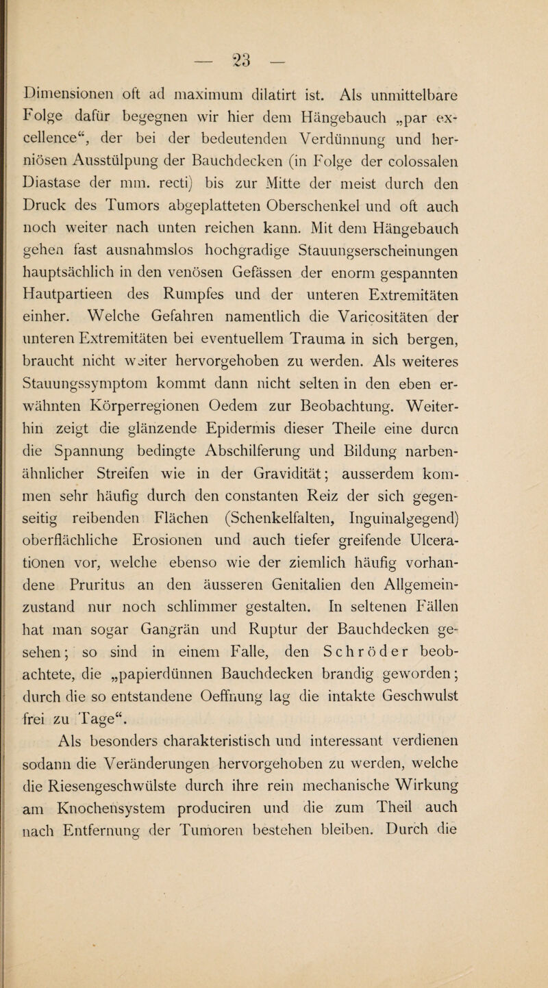 Dimensionen ott ad maximum dilatirt ist. Als unmittelbare böige dafür begegnen wir hier dem Hängebauch „par ex- cellence“, der bei der bedeutenden Verdünnung und her- niösen Ausstülpung der Bauchdecken (in Folge der colossaien Diastase der mm. recti) bis zur Mitte der meist durch den Druck des Tumors abgeplatteten Oberschenkel und oft auch noch weiter nach unten reichen kann. Mit dem Hängebauch gehen fast ausnahmslos hochgradige Stauungserscheinungen hauptsächlich in den venösen Gefässen der enorm gespannten Hautpartieen des Rumpfes und der unteren Extremitäten einher. Welche Gefahren namentlich die Varicositäten der unteren Extremitäten bei eventuellem Trauma in sich bergen, braucht nicht weiter hervorgehoben zu werden. Als weiteres Stauungssymptom kommt dann nicht selten in den eben er¬ wähnten Körperregionen Oedem zur Beobachtung. Weiter¬ hin zeigt die glänzende Epidermis dieser Theile eine durcn die Spannung bedingte Abschilferung und Bildung narben¬ ähnlicher Streifen wie in der Gravidität; ausserdem kom¬ men sehr häufig durch den constanten Reiz der sich gegen¬ seitig reibenden Flächen (Schenkelfalten, Inguinalgegend) oberflächliche Erosionen und auch tiefer greifende Ulcera- tionen vor, welche ebenso wie der ziemlich häufig vorhan¬ dene Pruritus an den äusseren Genitalien den Allgemein¬ zustand nur noch schlimmer gestalten. In seltenen Fällen hat man sogar Gangrän und Ruptur der Bauchdecken ge¬ sehen; so sind in einem Falle, den Schröder beob¬ achtete, die „papierdünnen Bauchdecken brandig geworden; durch die so entstandene Oeffnung lag die intakte Geschwulst frei zu Tage“. Als besonders charakteristisch und interessant verdienen sodann die Veränderungen hervorgehoben zu werden, welche die Riesengeschwülste durch ihre rein mechanische Wirkung am Knochensystem produciren und die zum Theil auch nach Entfernung der Tumoren bestehen bleiben. Durch die I