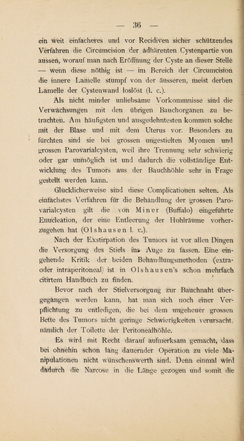 ein Weit einfacheres und vor Recidiven sicher schützendes Verfahren die Circumcision der ädhärenten Cystenpartie von ausseit, worauf man nach Eröffnung der Cyste an dieser Stelle — wenn diese nöthig ist — im Bereich der Circumcision die innere Laiheile stumpf von der äusseren, meist derben Lamelle der Cystenwand loslöst (1. c.). Als nicht minder unliebsame Vorkommnisse sind die Verwachsungen mit den übrigen Bauchorganen zu be¬ trachten. Am häufigsten und ausgedehntesten kommen solche mit der Blase und mit dem Uterus vor. Besonders zu fürchten sind sie bei grossen ungestielten Myomen und grossen Parovarialcysten, weil ihre Trennung sehr schwierig oder gar unmöglich ist und dadurch die vollständige Ent¬ wicklung des Tumors aus der Bauchhöhle sehr in Frage gestellt werden kann. Glücklicherweise sind diese Complicationen selten. Als einfachstes Verfahren für die Behandlung der grossen Paro¬ varialcysten gilt die voh Miner (Buffalo) eingeführte Enücleation, der eine Entleerung der Hohlräume vorher¬ zugehen hat (O 1 s h a u s e n 1. c.). Nach der Exstirpation des Tumors ist vor allen Dingen die Versorgung des Stiels ins- Auge zu fassen. Eine ein¬ gehende Kritik der beiden Behandlungsmethoden (extra- öder intraperitoneal) ist in Olshausens schon mehrfach citirtem Handbuch zu finden. Bevor nach der Stielversorgung zur Bauchnaht über¬ gegangen werden kann, hat man sich noch einer Ver¬ pflichtung zu entledigen, die bei dem ungeheuer grossen Bette des Tumors nicht geringe Schwierigkeiten verursacht, nämlich der Toilette der Peritonealhöhle. Es wird mit Recht darauf aufmerksam gemacht, dass bei ohnehin schön lang dauernder Operation zu viele Ma¬ nipulationen nicht wünschenswerth sind. Denn einmal wird dadurch die Narcose in die Länge gezogen und somit die
