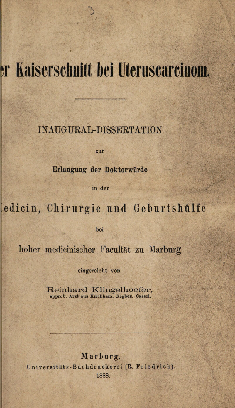 J r Kaiserschnitt bei Uteruscarciuoin. IN AUGUR AL-DISSERTATION zur Erlangung der Doktorwürde in der . ^edicin, Chirurgie und Geburtshülfe bei hoher medicinischer Facultät zu Marburg eingereicht von Reinhard Klingelhoefer, approb. Arzt aus Kirchhain. Regbez. Cassel. Marburg, Universitäts-Buchdruckerei (R. Friedrich). 1888.
