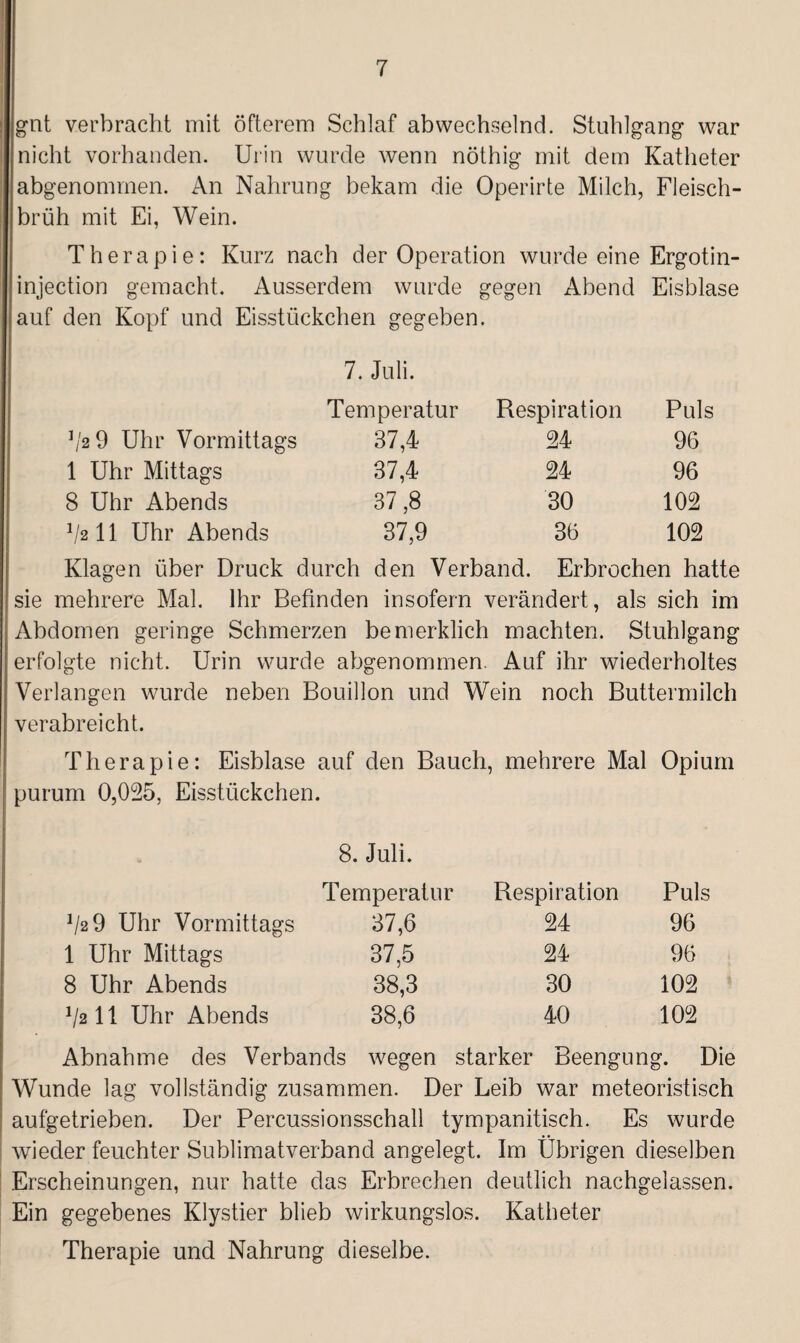 gut verbracht mit öfterem Schlaf abwechselnd. Stuhlgang war nicht vorhanden. Urin wurde wenn nöthig mit dem Katheter abgenommen. An Nahrung bekam die Operirte Milch, Fleisch¬ brüh mit Ei, Wein. Therapie: Kurz nach der Operation wurde eine Ergotin- injection gemacht. Ausserdem wurde gegen Abend Eisblase auf den Kopf und Eisstückchen gegeben. 7. Juli. Temperatur Respiration Puls f'2 9 Uhr Vormittags 37,4 24 96 1 Uhr Mittags 37,4 24 96 8 Uhr Abends 37 ,8 30 102 V2II Uhr Abends 37,9 36 102 Klagen über Druck durch den Verband. Erbrochen hatte sie mehrere Mal. Ihr Befinden insofern verändert, als sich im Abdomen geringe Schmerzen bemerklich machten. Stuhlgang erfolgte nicht. Urin wurde abgenommen. Auf ihr wiederholtes Verlangen wurde neben Bouillon und Wein noch Buttermilch verabreicht. Therapie: Eisblase auf den Bauch, mehrere Mal Opium purum 0,025, Eisstückchen. 8. Juli. Temperatur Respiration Puls J/2 9 Uhr Vormittags 37,6 24 96 1 Uhr Mittags 37,5 24 96 8 Uhr Abends 38,3 30 102 1l211 Uhr Abends 38,6 40 102 Abnahme des Verbands wegen starker Beengung. Die Wunde lag vollständig zusammen. Der Leib war meteoristisch aufgetrieben. Der Percussionsschall tympanitisch. Es wurde wieder feuchter Sublimatverband angelegt. Im Übrigen dieselben Erscheinungen, nur hatte das Erbrechen deutlich nachgelassen. Ein gegebenes Klystier blieb wirkungslos. Katheter Therapie und Nahrung dieselbe.