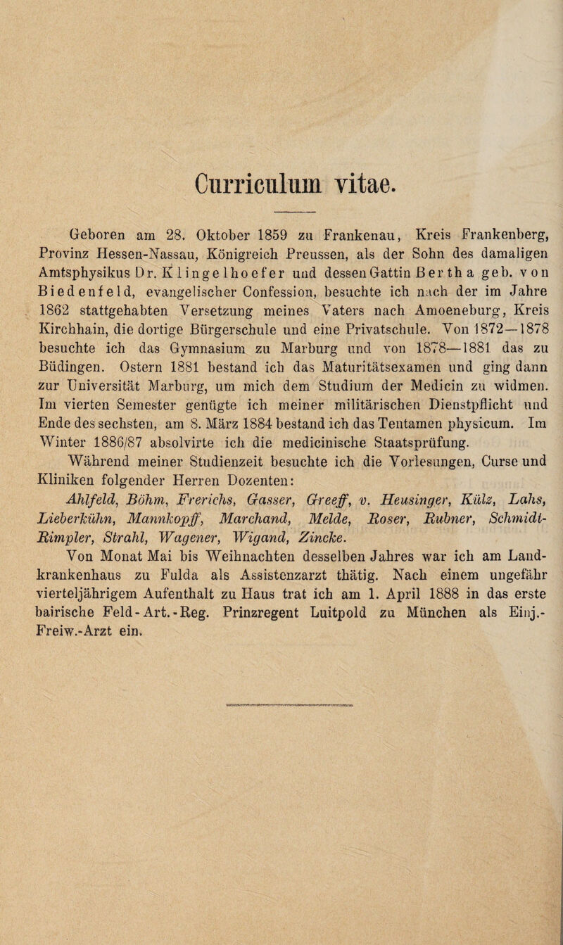 Curriculum yitae. Geboren am 28. Oktober 1859 zu Frankenau, Kreis Frankenberg, Provinz Hessen-Nassau, Königreich Preussen, als der Sohn des damaligen Amtsphysikus Dr. K! 1 inge lho e f er und dessen Gattin ß er th a geh. von Biedenfeld, evangelischer Confession, besuchte ich nach der im Jahre 1862 stattgehabten Versetzung meines Vaters nach Amoeneburg, Kreis Kirchhain, die dortige Bürgerschule und eine Privatschule. Von 1872—1878 besuchte ich das Gymnasium zu Marburg und von 1878—1881 das zu Büdingen. Ostern 1881 bestand ich das Maturitätsexamen und ging dann zur Universität Marburg, um mich dem Studium der Medicin zu widmen. Im vierten Semester genügte ich meiner militärischen Dienstpflicht und Ende des sechsten, am 8. März 1884 bestand ich das Tentamen physicum. Im Winter 1886/87 absolvirte ich die medicinische Staatsprüfung. Während meiner Studienzeit besuchte ich die Vorlesungen, Curse und Kliniken folgender Herren Dozenten: Ahlfeld, Böhm, Frerichs, Gasser, Greeff, v. Heusinger, Külz, Lahs, Lieberhülm, Mannkopff, Marchand, Melde, Böser, Bühner, Schmidl- Bimpler, Strahl, Wagener, Wigand, Zincke. Von Monat Mai bis Weihnachten desselben Jahres war ich am Laud- krankenhaus zu Fulda als Assistenzarzt thätig. Nach einem ungefähr vierteljährigem Aufenthalt zu Haus trat ich am 1. April 1888 in das erste bairische Feld-Art.-Reg. Prinzregent Luitpold zu München als Einj.- Freiw.-Arzt ein.