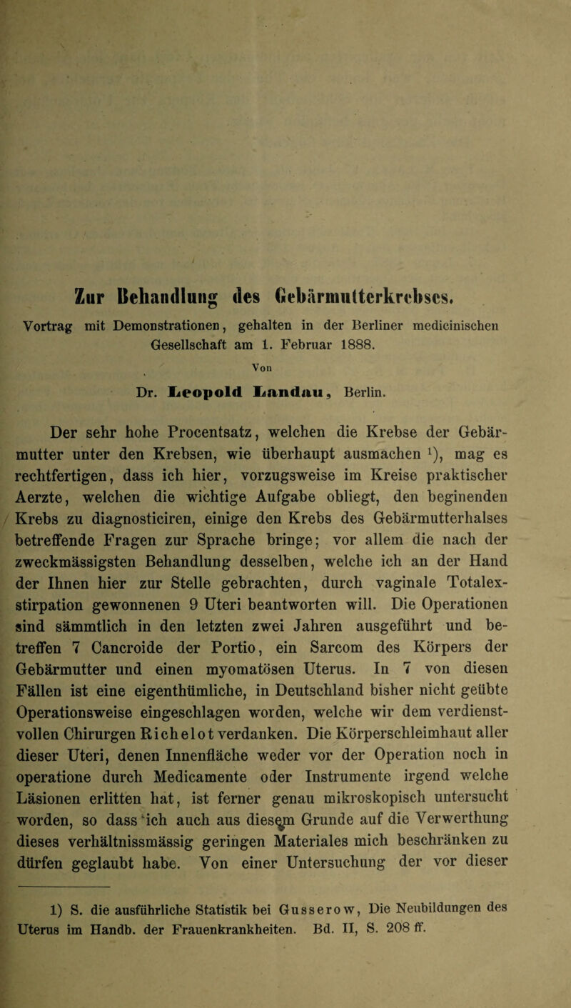 Vortrag mit Demonstrationen, gehalten in der Berliner medicinischen Gesellschaft am 1. Februar 1888. Von Dr. Leopold Landau, Berlin. Der sehr hohe Procentsatz, welchen die Krebse der Gebär¬ mutter unter den Krebsen, wie überhaupt ausmachen *), mag es rechtfertigen, dass ich hier, vorzugsweise im Kreise praktischer Aerzte, welchen die wichtige Aufgabe obliegt, den beginenden Krebs zu diagnosticiren, einige den Krebs des Gebärmutterhalses betreffende Fragen zur Sprache bringe; vor allem die nach der zweckmässigsten Behandlung desselben, welche ich an der Hand der Ihnen hier zur Stelle gebrachten, durch vaginale Totalex¬ stirpation gewonnenen 9 Uteri beantworten will. Die Operationen sind sämmtlich in den letzten zwei Jahren ausgeführt und be¬ treffen 7 Cancroide der Portio, ein Sarcom des Körpers der Gebärmutter und einen myomatösen Uterus. In 7 von diesen Fällen ist eine eigenthümliche, in Deutschland bisher nicht geübte Operationsweise eingeschlagen worden, welche wir dem verdienst¬ vollen Chirurgen Richelot verdanken. Die Körperschleimhaut aller dieser Uteri, denen Innenfläche weder vor der Operation noch in operatione durch Medicamente oder Instrumente irgend welche Läsionen erlitten hat, ist ferner genau mikroskopisch untersucht worden, so dass ich auch aus diesem Grunde auf die Verwerthung dieses verhältnissmässig geringen Materiales mich beschränken zu dürfen geglaubt habe. Von einer Untersuchung der vor dieser 1) S. die ausführliche Statistik bei Gusserow, Die Neubildungen des