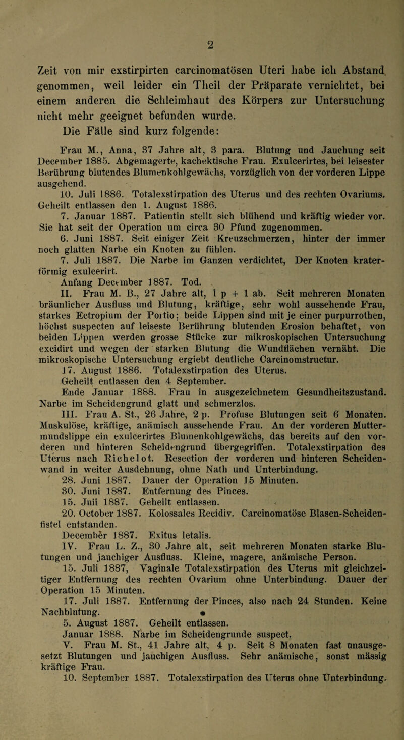 Zeit von mir exstirpirten carcinomatösen Uteri habe ich Abstand genommen, weil leider ein Tlieil der Präparate vernichtet, bei einem anderen die Schleimhaut des Körpers zur Untersuchung nicht mehr geeignet befunden wurde. Die Fälle sind kurz folgende: Frau M., Anna, 37 Jahre alt, 3 para. Blutung und Jauehung seit December 1885. Abgernagerte, kaehektische Frau. Exulcerirtes, bei leisester Berührung blutendes Blumenkohlgewächs, vorzüglich von der vorderen Lippe ausgehend. 10. Juli 1886. Totalexstirpation des Uterus und des rechten Ovariums. Geheilt entlassen den l. August 1886. 7. Januar 1887. Patientin stellt sich blühend und kräftig wieder vor. Sie hat seit der Operation um circa 30 Pfund zugenommen. 6. Juni 1887. Seit einiger Zeit Kreuzschmerzen, hinter der immer noch glatten Narbe ein Knoten zu fühlen. 7. Juli 1887. Die Narbe im Ganzen verdichtet, Der Knoten krater¬ förmig exulcerirt. Anfang December 1887. Tod. 11. Frau M. B., 27 Jahre alt, 1 p -f 1 ab. Seit mehreren Monaten bräunlicher Ausfluss und Blutung, kräftige, sehr wohl aussehende Frau, starkes Ectropium der Portio; beide Lippen sind mit je einer purpurrothen, höchst suspecten auf leiseste Berührung blutenden Erosion behaftet, von beiden Lippen werden grosse Stücke zur mikroskopischen Untersuchung excidirt und wegen der starken Blutung die Wundflächen vernäht. Die mikroskopische Untersuchung ergiebt deutliche Carcinomstructur. 17. August 1886. Totalexstirpation des Uterus. Geheilt entlassen den 4 September. Ende Januar 1888. Frau in ausgezeichnetem Gesundheitszustand. Narbe im Scheidengrund glatt und schmerzlos. III. Frau A. St., 26 Jahre, 2 p. Profuse Blutungen seit 6 Monaten. Muskulöse, kräftige, anämisch aussehende Phrau. An der vorderen Mutter¬ mundslippe ein exulcerirtes Blumenkohlgewächs, das bereits auf den vor¬ deren und hinteren Scheidengrund übergegriffen. Totalexstirpation des Uterus nach Richelot. Resection der vorderen und hinteren Scheiden¬ wand in weiter Ausdehnung, ohne Nath und Unterbindung. 28. Juni 1887. Dauer der Operation 15 Minuten. 30. Juni 1887. Entfernung des Pinces. 15. Juii 1887. Geheilt entlassen. < 20. October 1887. Kolossales Recidiv. Carcinomatöse Blasen-Scheiden- fistel entstanden. December 1887. Exitus letalis. IV. Frau L. Z., 30 Jahre alt, seit mehreren Monaten starke Blu¬ tungen und jauchiger Ausfluss. Kleine, magere, anämische Person. 15. Juli 1887, Vaginale Totalexstirpation des Uterus mit gleichzei¬ tiger Entfernung des rechten Ovarium ohne Unterbindung. Dauer der Operation 15 Minuten. 17. Juli 1887. Entfernung der Pinces, also nach 24 Stunden. Keine Nachblutung. • 5. August 1887. Geheilt entlassen. Januar 1888. Narbe im Scheidengrunde suspect. V. Frau M. St., 41 Jahre alt, 4 p. Seit 8 Monaten fast unausge¬ setzt Blutungen und jauchigen Ausfluss. Sehr anämische, sonst massig kräftige Frau. 10. September 1887. Totalexstirpation des Uterus ohne Unterbindung.