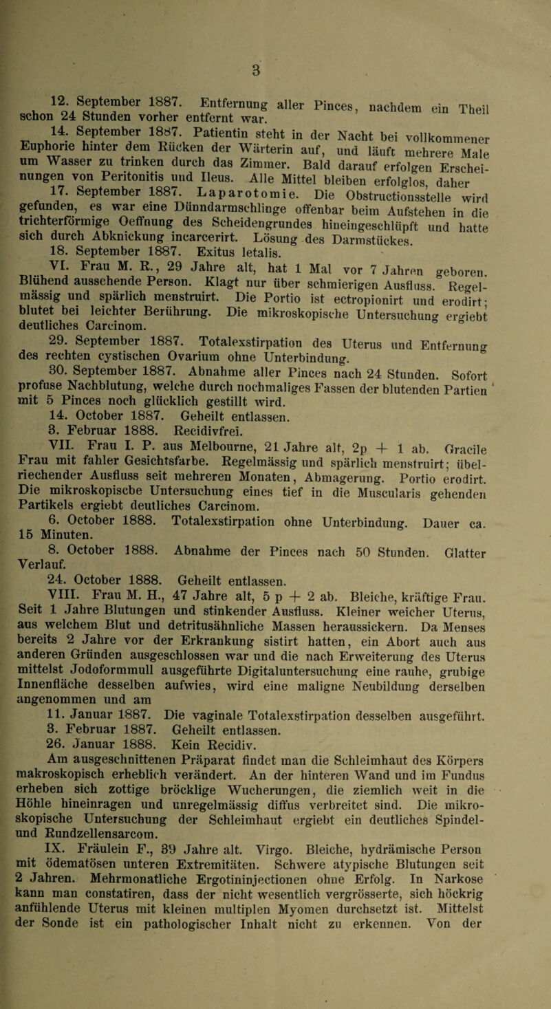 V. 12o',So?te?ber 1u87' EntfernunS aller Pinces, nachdem ein Theil schon 24 Stunden vorher entfernt war. 14. September 1887 Patientin steht in der Nacht bei vollkommener Euphorie hinter dem Rücken der Wärterin auf, und läuft mehrere Male um Wasser zu trinken durch das Zimmer. Bald darauf erfolgen Erschei nungen von Peritonitis und Ileus. Alle Mittel bleiben erfolglos, daher 17. September 1887. Laparotomie. Die Obstructionsstelle wird gefunden, es war eine Dünndarmschlinge offenbar beim Aufstehen in die trichterförmige Oeffnung des Scheidengrundes hineingeschlüpft und hatte sich durch Abknickung incarcerirt. Lösung des Darmstückes. 18. September 1887. Exitus letalis. VI. Frau M. R., 29 Jahre alt, hat 1 Mal vor 7 Jahren geboren Blühend aussehende Person. Klagt nur über schmierigen Ausfluss Regel¬ mässig und spärlich menstruirt. Die Portio ist ectropionirt und erodirt- blutet bei leichter Berührung, Die mikroskopische Untersuchung ergebt deutliches Carcinom. ° ° 29. September 1887. Totalexstirpation des Uterus und Entfernung des rechten cystischen Ovarium ohne Unterbindung. 30. September 1887. Abnahme aller Pinces nach 24 Stunden. Sofort profuse Nachblutung, welche durch nochmaliges Fassen der blutenden Partien * mit 5 Pinces noch glücklich gestillt wird. 14. October 1887. Geheilt entlassen. 3. Februar 1888. Recidivfrei. VII. Frau I. P. aus Melbourne, 21 Jahre alt, 2p -f 1 ab. Gracile Frau mit fahler Gesichtsfarbe. Regelmässig und spärlich menstruirt; übel¬ riechender Ausfluss seit mehreren Monaten, Abmagerung. Portio erodirt. Die mikroskopische Untersuchung eines tief in die Muscularis gehenden Partikels ergiebt deutliches Carcinom. 6. October 1888. Totalexstirpation ohne Unterbindung. Dauer ca. 15 Minuten. 8. October 1888. Abnahme der Pinces nach 50 Stunden. Glatter Verlauf. 24. October 1888. Geheilt entlassen. VIII. Frau M. H., 47 Jahre alt, 5 p + 2 ab. Bleiche, kräftige Frau. Seit 1 Jahre Blutungen und stinkender Ausfluss. Kleiner weicher Uterus, aus welchem Blut und detritusähnliche Massen heraussickern. Da Menses bereits 2 Jahre vor der Erkrankung sistirt hatten, ein Abort auch aus anderen Gründen ausgeschlossen war und die nach Erweiterung des Uterus mittelst Jodoformmull ausgeführte Digitaluntersuchung eine rauhe, grubige Innenfläche desselben aufwies, wird eine maligne Neubildung derselben angenommen und am 11. Januar 1887. Die vaginale Totalexstirpation desselben ausgeführt. 3. Februar 1887. Geheilt entlassen. 26. Januar 1888. Kein Recidiv. Am ausgeschnittenen Präparat findet man die Schleimhaut des Körpers makroskopisch erheblich verändert. An der hinteren Wand und im Fundus erheben sich zottige bröcklige Wucherungen, die ziemlich weit in die Höhle hineinragen und unregelmässig diffus verbreitet sind. Die mikro¬ skopische Untersuchung der Schleimhaut ergiebt ein deutliches Spindel¬ und Rundzellensarcom. IX. Fräulein F., 39 Jahre alt. Virgo. Bleiche, hydrämische Person mit ödematösen unteren Extremitäten. Schwere atypische Blutungen seit 2 Jahren. Mehrmonatliche Ergotininjectionen ohne Erfolg. In Narkose kann man constatiren, dass der nicht wesentlich vergrösserte, sich höckrig anfühlende Uterus mit kleinen multiplen Myomen durchsetzt ist. Mittelst der Sonde ist ein pathologischer Inhalt nicht zu erkennen. Von der