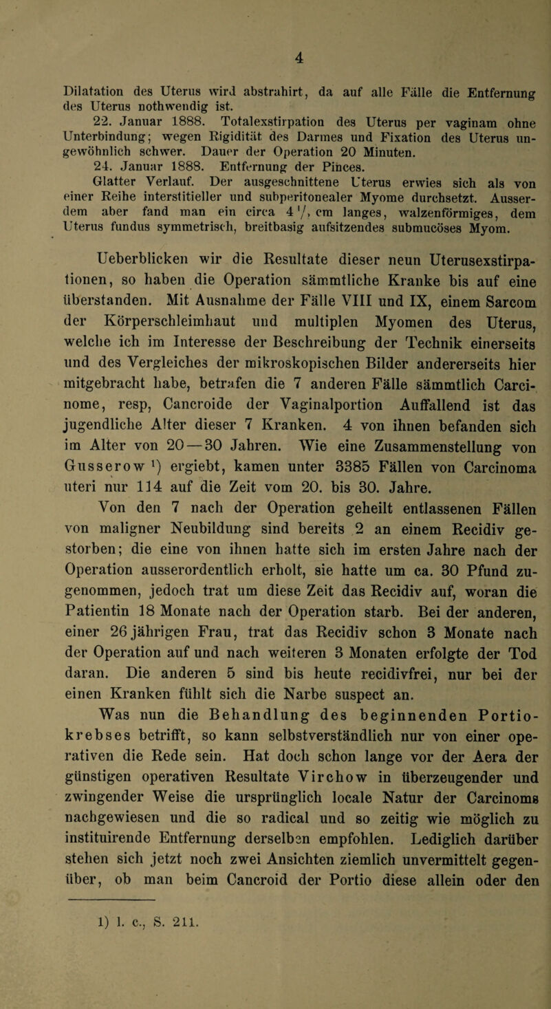 Dilatation des Uterus wird abstrahirt, da auf alle Falle die Entfernung des Uterus nothwendig ist. 22. Januar 1888. Totalexstirpation des Uterus per vaginam ohne Unterbindung; wegen Rigidität des Darmes und Fixation des Uterus un¬ gewöhnlich schwer. Dauer der Operation 20 Minuten. 24. Januar 1888. Entfernung der Pinces. Glatter Verlauf. Der ausgeschnittene Uterus erwies sich als von einer Reihe interstitieller und subperitonealer Myome durchsetzt. Ausser¬ dem aber fand man ein circa 4'/, cm langes, walzenförmiges, dem Uterus fundus symmetrisch, breitbasig aufsitzendes submucöses Myom. Ueberblicken wir die Resultate dieser neun Uterusexstirpa¬ tionen, so haben die Operation säir.mtliche Kranke bis auf eine tiberstanden. Mit Ausnahme der Fälle VIII und IX, einem Sarcom der Körperschleimhaut und multiplen Myomen des Uterus, welche ich im Interesse der Beschreibung der Technik einerseits und des Vergleiches der mikroskopischen Bilder andererseits hier mitgebracht habe, betrafen die 7 anderen Fälle sämmtlich Carci- nome, resp, Cancroide der Vaginalportion Auffallend ist das jugendliche Alter dieser 7 Kranken. 4 von ihnen befanden sich im Alter von 20 — 30 Jahren. Wie eine Zusammenstellung von Gusserow !) ergiebt, kamen unter 3385 Fällen von Carcinoma uteri nur 114 auf die Zeit vom 20. bis 30. Jahre. Von den 7 nach der Operation geheilt entlassenen Fällen von maligner Neubildung sind bereits 2 an einem Recidiv ge¬ storben ; die eine von ihnen hatte sich im ersten Jahre nach der Operation ausserordentlich erholt, sie hatte um ca. 30 Pfund zu¬ genommen, jedoch trat um diese Zeit das Recidiv auf, woran die Patientin 18 Monate nach der Operation starb. Bei der anderen, einer 26 jährigen Frau, trat das Recidiv schon 3 Monate nach der Operation auf und nach weiteren 3 Monaten erfolgte der Tod daran. Die anderen 5 sind bis heute recidivfrei, nur bei der einen Kranken fühlt sich die Narbe suspect an. Was nun die Behandlung des beginnenden Portio¬ krebses betrifft, so kann selbstverständlich nur von einer ope¬ rativen die Rede sein. Hat doch schon lange vor der Aera der günstigen operativen Resultate Virchow in überzeugender und zwingender Weise die ursprünglich locale Natur der Carcinoma nachgewiesen und die so radical und so zeitig wie möglich zu instituirende Entfernung derselben empfohlen. Lediglich darüber stehen sich jetzt noch zwei Ansichten ziemlich unvermittelt gegen¬ über, ob man beim Cancroid der Portio diese allein oder den 1) 1. c., S. 211.