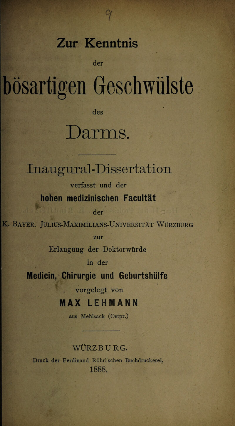 Zur Kenntnis der bösartigen Geschwülste des Darms. Inangural-Dissertation verfasst und der hohen medizinischen Facultät der K. Bayer. Julius-Maximilians-Universität Würzburg zur Erlangung der Doktorwürde in der * t Medicin, Chirurgie und Geburtshülfe vorgelegt von MAX LEHMANN aus Mehlsack (Ostpr.) WÜRZBURG. Druck der Ferdinand Röhrl’schen Buchdruckerei. 1888.