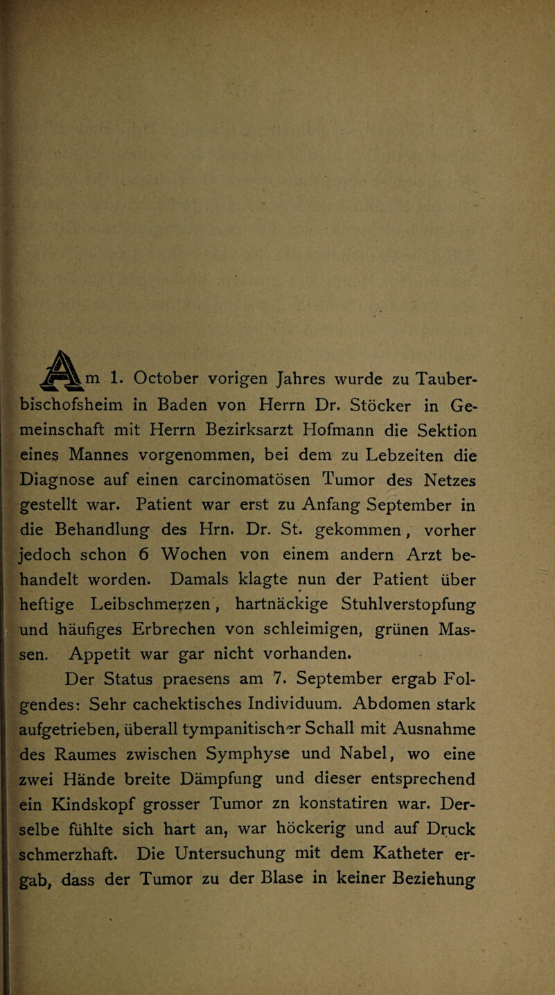 1. October vorigen Jahres wurde zu Tauber¬ bischofsheim in Baden von Herrn Dr. Stöcker in Ge¬ meinschaft mit Herrn Bezirksarzt Hofmann die Sektion eines Mannes vorgenommen, bei dem zu Lebzeiten die Diagnose auf einen carcinomatösen Tumor des Netzes gestellt war. Patient war erst zu Anfang September in die Behandlung des Hrn. Dr. St. gekommen, vorher jedoch schon 6 Wochen von einem andern Arzt be¬ handelt worden. Damals klagte nun der Patient über heftige Leibschmerzen , hartnäckige Stuhlverstopfung und häufiges Erbrechen von schleimigen, grünen Mas¬ sen. Appetit war gar nicht vorhanden. Der Status praesens am 7. September ergab Fol¬ gendes: Sehr cachektisches Individuum. Abdomen stark aufgetrieben, überall tympanitischer Schall mit Ausnahme des Raumes zwischen Symphyse und Nabel, wo eine zwei Hände breite Dämpfung und dieser entsprechend ein Kindskopf grosser Tumor zn konstatiren war. Der¬ selbe fühlte sich hart an, war höckerig und auf Druck schmerzhaft. Die Untersuchung mit dem Katheter er¬ gab, dass der Tumor zu der Blase in keiner Beziehung