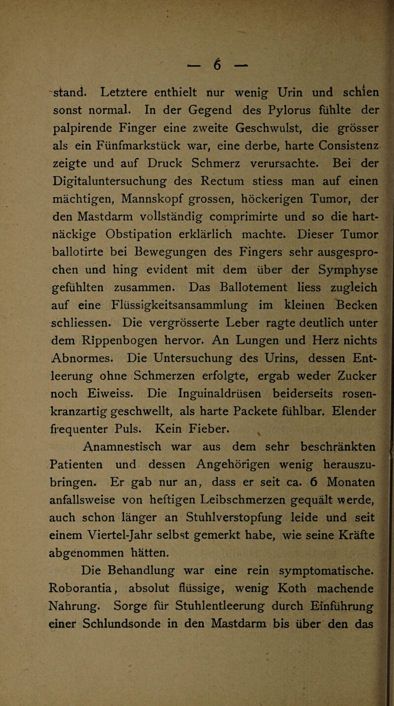 'stand. Letztere enthielt nur wenig Urin und schien sonst normal. In der Gegend des Pylorus fühlte der palpirende Finger eine zweite Geschwulst, die grösser als ein Fünfmarkstück war, eine derbe, harte Consistenz zeigte und auf Druck Schmerz verursachte. Bei der Digitaluntersuchung des Rectum stiess man auf einen mächtigen, Mannskopf grossen, höckerigen Tumor, der den Mastdarm vollständig comprimirte und so die hart¬ näckige Obstipation erklärlich machte. Dieser Tumor ballotirte bei Bewegungen des Fingers sehr ausgespro¬ chen und hing evident mit dem über der Symphyse gefühlten zusammen. Das Ballotement liess zugleich auf eine Flüssigkeitsansammlung im kleinen Becken schliessen. Die vergrösserte Leber ragte deutlich unter dem Rippenbogen hervor. An Lungen und Herz nichts Abnormes. Die Untersuchung des Urins, dessen Ent¬ leerung ohne Schmerzen erfolgte, ergab weder Zucker noch Eiweiss. Die Inguinaldrüsen beiderseits rosen¬ kranzartig geschwellt, als harte Packete fühlbar. Elender frequenter Puls. Kein Fieber. Anamnestisch war aus dem sehr beschränkten Patienten und dessen Angehörigen wenig herauszu¬ bringen. Er gab nur an, dass er seit ca. 6 Monaten anfallsweise von heftigen Leibschmerzen gequält werde, auch schon länger an Stuhlverstopfung leide und seit einem Viertel-Jahr selbst gemerkt habe, wie seine Kräfte abgenommen hätten. Die Behandlung war eine rein symptomatische. Roborantia, absolut flüssige, wenig Koth machende Nahrung. Sorge für Stuhlentleerung durch Einführung einer Schlundsonde in den Mastdarm bis über den das