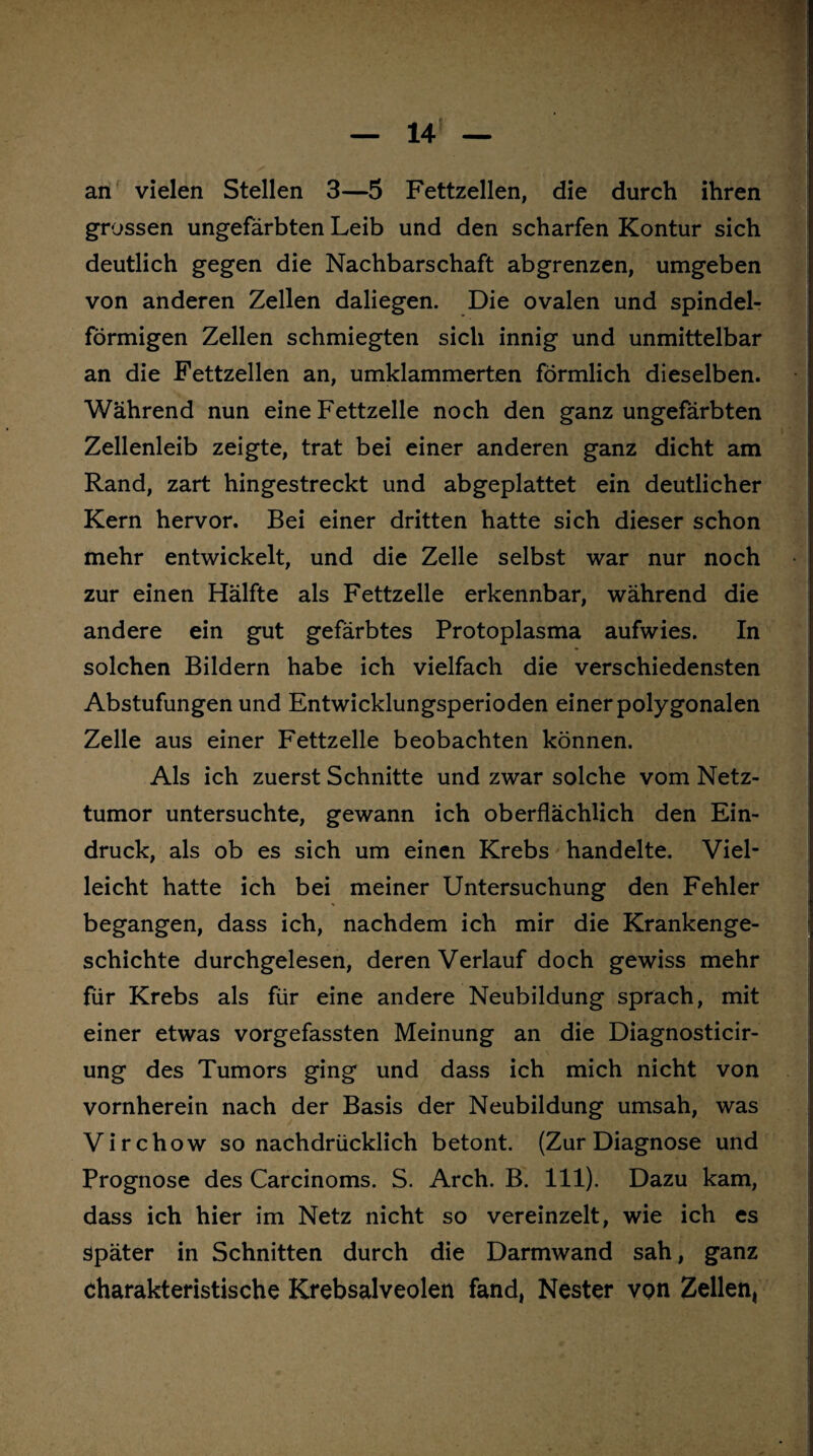 m — 14 — an vielen Stellen 3—5 Fettzellen, die durch ihren grossen ungefärbten Leib und den scharfen Kontur sich deutlich gegen die Nachbarschaft abgrenzen, umgeben von anderen Zellen daliegen. Die ovalen und spindel¬ förmigen Zellen schmiegten sich innig und unmittelbar an die Fettzellen an, umklammerten förmlich dieselben. Während nun eine Fettzelle noch den ganz ungefärbten Zellenleib zeigte, trat bei einer anderen ganz dicht am Rand, zart hingestreckt und abgeplattet ein deutlicher Kern hervor. Bei einer dritten hatte sich dieser schon mehr entwickelt, und die Zelle selbst war nur noch zur einen Hälfte als Fettzelle erkennbar, während die andere ein gut gefärbtes Protoplasma aufwies. In solchen Bildern habe ich vielfach die verschiedensten Abstufungen und Entwicklungsperioden einer polygonalen Zelle aus einer Fettzelle beobachten können. Als ich zuerst Schnitte und zwar solche vom Netz¬ tumor untersuchte, gewann ich oberflächlich den Ein¬ druck, als ob es sich um einen Krebs handelte. Viel¬ leicht hatte ich bei meiner Untersuchung den Fehler begangen, dass ich, nachdem ich mir die Krankenge¬ schichte durchgelesen, deren Verlauf doch gewiss mehr für Krebs als für eine andere Neubildung sprach, mit einer etwas vorgefassten Meinung an die Diagnosticir- ung des Tumors ging und dass ich mich nicht von vornherein nach der Basis der Neubildung umsah, was Virchow so nachdrücklich betont. (Zur Diagnose und Prognose des Carcinoms. S. Arch. B. 111). Dazu kam, dass ich hier im Netz nicht so vereinzelt, wie ich es später in Schnitten durch die Darmwand sah, ganz charakteristische Krebsalveolen fand, Nester von Zellen*