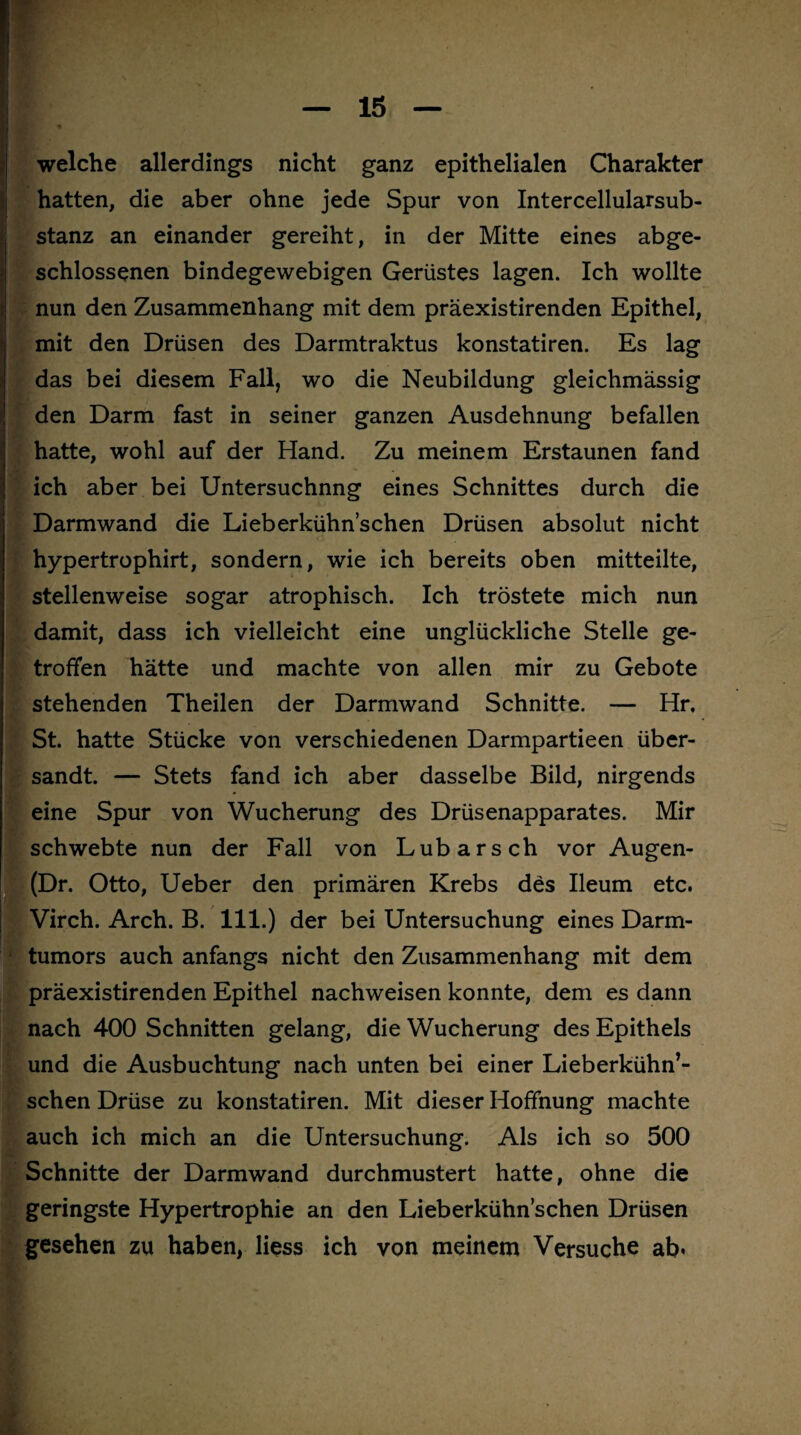 welche allerdings nicht ganz epithelialen Charakter hatten, die aber ohne jede Spur von Intercellularsub¬ stanz an einander gereiht, in der Mitte eines abge¬ schlossenen bindegewebigen Gerüstes lagen. Ich wollte nun den Zusammenhang mit dem präexistirenden Epithel, mit den Drüsen des Darmtraktus konstatiren. Es lag das bei diesem Fall, wo die Neubildung gleichmässig den Darm fast in seiner ganzen Ausdehnung befallen hatte, wohl auf der Hand. Zu meinem Erstaunen fand ich aber bei Untersuchnng eines Schnittes durch die Darmwand die Lieberkühn’schen Drüsen absolut nicht hypertrophirt, sondern, wie ich bereits oben mitteilte, stellenweise sogar atrophisch. Ich tröstete mich nun damit, dass ich vielleicht eine unglückliche Stelle ge¬ troffen hätte und machte von allen mir zu Gebote * • stehenden Theilen der Darmwand Schnitte. — Hr. . St. hatte Stücke von verschiedenen Darmpartieen über¬ sandt. — Stets fand ich aber dasselbe Bild, nirgends eine Spur von Wucherung des Drüsenapparates. Mir schwebte nun der Fall von Lübars ch vor Augen- (Dr. Otto, Ueber den primären Krebs des Ileum etc. Virch. Arch. B. 111.) der bei Untersuchung eines Darm¬ tumors auch anfangs nicht den Zusammenhang mit dem präexistirenden Epithel nachweisen konnte, dem es dann nach 400 Schnitten gelang, die Wucherung des Epithels und die Ausbuchtung nach unten bei einer Lieberkühn’¬ schen Drüse zu konstatiren. Mit dieser Hoffnung machte auch ich mich an die Untersuchung. Als ich so 500 Schnitte der Darmwand durchmustert hatte, ohne die geringste Hypertrophie an den Lieberkühn’schen Drüsen gesehen zu haben, Hess ich von meinem Versuche ab.