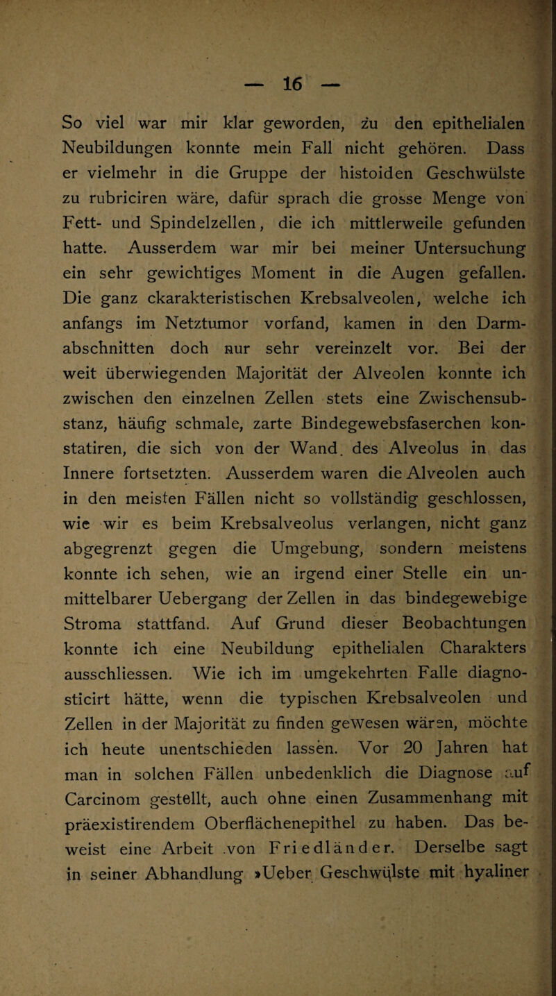 So viel war mir klar geworden, zu den epithelialen Neubildungen konnte mein Fall nicht gehören. Dass er vielmehr in die Gruppe der histoiden Geschwülste zu rubriciren wäre, dafür sprach die grosse Menge von Fett- und Spindelzellen, die ich mittlerweile gefunden hatte. Ausserdem war mir bei meiner Untersuchung ein sehr gewichtiges Moment in die Augen gefallen. Die ganz charakteristischen Krebsalveolen, welche ich anfangs im Netztumor vorfand, kamen in den Darm¬ abschnitten doch nur sehr vereinzelt vor. Bei der weit überwiegenden Majorität der Alveolen konnte ich zwischen den einzelnen Zellen stets eine Zwischensub¬ stanz, häufig schmale, zarte Bindegewebsfaserchen kon- statiren, die sich von der Wand, des Alveolus in das Innere fortsetzten. Ausserdem waren die Alveolen auch in den meisten Fällen nicht so vollständig geschlossen, wie wir es beim Krebsalveolus verlangen, nicht ganz abgegrenzt gegen die Umgebung, sondern meistens konnte ich sehen, wie an irgend einer Stelle ein un¬ mittelbarer Uebergang der Zellen in das bindegewebige Stroma stattfand. Auf Grund dieser Beobachtungen konnte ich eine Neubildung epithelialen Charakters ausschliessen. Wie ich im umgekehrten Falle diagno- sticirt hätte, wenn die typischen Krebsalveolen und Zellen in der Majorität zu finden gewesen wären, möchte ich heute unentschieden lassen. Vor 20 Jahren hat man in solchen Fällen unbedenklich die Diagnose auf Carcinom gestellt, auch ohne einen Zusammenhang mit präexistirendem Oberflächenepithel zu haben. Das be¬ weist eine Arbeit .von Friedländer. Derselbe sagt in seiner Abhandlung >Ueber Geschwülste tnit hyaliner