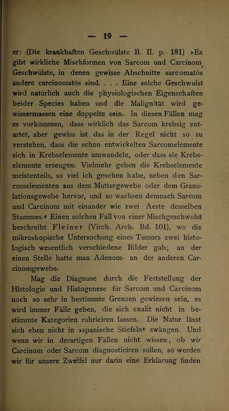 er: (Die krankhaften Geschwülste B. II. p. 181) »Es gibt wirkliche Mischformen von Sarcom und Carcinom Geschwülste, in denen gewisse Abschnitte sarcomatös andere carcinomatös sind. . . . Eine solche Geschwulst wird natürlich auch die physiologischen Eigenschaften beider Species haben und die Malignität wird ge- wissermassen eine doppelte sein. In diesen Fällen mag es Vorkommen, dass wirklich das Sarcom krebsig ent¬ artet, aber gewiss ist das in der Regel nicht so zu verstehen, dass die schon entwickelten Sarcomelemente sich in Krebselemente umwandeln, oder dass sie Krebs- elemente erzeugen. Vielmehr gehen die Krebselemente meistenteils, so viel ich gesehen habe, neben den Sar- comelementen aus dem Muttergewebe oder dem Granu¬ lationsgewebe hervor, und so wachsen demnach Sarcom und Carcinom mit einander wie zwei Aeste desselben Stammes.« Einen solchen Fall von einer Mischgeschwulst beschreibt Fleiner (Virch. Arch. Bd. 101), wo die mikroskopische Untersuchung eines Tumors zwei histo¬ logisch wesentlich verschiedene Bilder gab; an der einen Stelle hatte man Adenom- an der anderen Car- cinomgewebe. Mag die Diagnose durch die Feststellung der Histologie und Histogenese für Sarcom und Carcinom noch so sehr in bestimmte Grenzen gewiesen sein, es wird immer Fälle geben, die sich exakt nicht in be¬ stimmte Kategorien rubriciren lassen. Die Natur lässt sich eben nicht in »spanische Stiefeln« zwängen. Und wenn wir in derartigen Fällen nicht wissen, ob wir Carcinom oder Sarcom diagnosticiren sollen, so werden wir für unsere Zweifel nur darin eine Erklärung finden