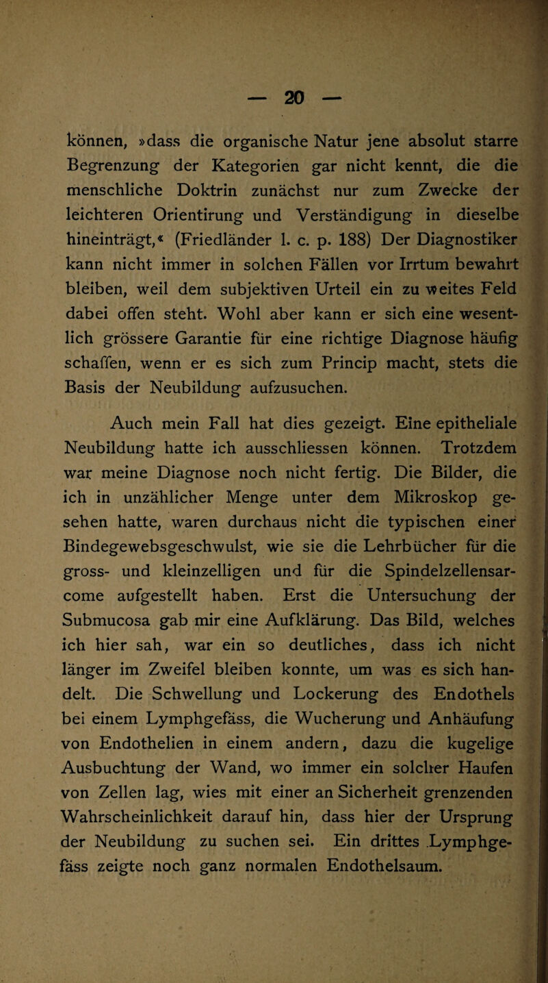 können, »dass die organische Natur jene absolut starre Begrenzung der Kategorien gar nicht kennt, die die menschliche Doktrin zunächst nur zum Zwecke der leichteren Orientirung und Verständigung in dieselbe hineinträgt,« (Friedländer 1. c. p. 188) Der Diagnostiker kann nicht immer in solchen Fällen vor Irrtum bewahrt bleiben, weil dem subjektiven Urteil ein zu weites Feld dabei offen steht. Wohl aber kann er sich eine wesent¬ lich grössere Garantie für eine richtige Diagnose häufig schaffen, wenn er es sich zum Princip macht, stets die Basis der Neubildung aufzusuchen. Auch mein Fall hat dies gezeigt. Eine epitheliale Neubildung hatte ich ausschliessen können. Trotzdem war meine Diagnose noch nicht fertig. Die Bilder, die ich in unzählicher Menge unter dem Mikroskop ge¬ sehen hatte, waren durchaus nicht die typischen einer Bindegewebsgeschwulst, wie sie die Lehrbücher für die gross- und kleinzelligen und für die Spindelzellensar- come aufgestellt haben. Erst die Untersuchung der Submucosa gab mir eine Aufklärung. Das Bild, welches ich hier sah, war ein so deutliches, dass ich nicht länger im Zweifel bleiben konnte, um was es sich han¬ delt. Die Schwellung und Lockerung des Endothels bei einem Lymphgefäss, die Wucherung und Anhäufung von Endothelien in einem andern, dazu die kugelige Ausbuchtung der Wand, wo immer ein solcher Haufen von Zellen lag, wies mit einer an Sicherheit grenzenden Wahrscheinlichkeit darauf hin, dass hier der Ursprung der Neubildung zu suchen sei. Ein drittes Lymphge¬ fäss zeigte noch ganz normalen Endothelsaum.