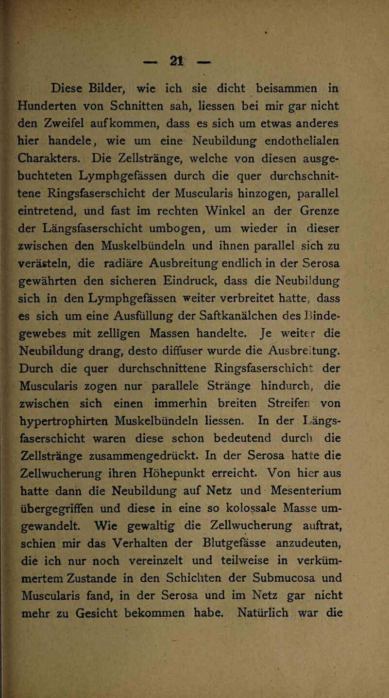 Diese Bilder, wie ich sie dicht beisammen in Hunderten von Schnitten sah, Hessen bei mir gar nicht den Zweifel aufkommen, dass es sich um etwas anderes hier handele, wie um eine Neubildung endothelialen Charakters. Die Zellstränge, welche von diesen ausge¬ buchteten Lymphgefässen durch die quer durchschnit¬ tene Ringsfaserschicht der Muscularis hinzogen, parallel eintretend, und fast im rechten Winkel an der Grenze der Längsfaserschicht umbogen, um wieder in dieser zwischen den Muskelbündeln und ihnen parallel sich zu verästeln, die radiäre Ausbreitung endlich in der Serosa gewährten den sicheren Eindruck, dass die Neubildung sich in den Lymphgefässen weiter verbreitet hatte, dass es sich um eine Ausfüllung der Saftkanälchen des Binde¬ gewebes mit zelligen Massen handelte. Je weiter die Neubildung drang, desto diffuser wurde die Ausbreitung. Durch die quer durchschnittene Ringsfaserschicht der Muscularis zogen nur parallele Stränge hindurch, die zwischen sich einen immerhin breiten Streifen von hypertrophirten Muskelbündeln Hessen. In der Längs¬ faserschicht waren diese schon bedeutend durch die Zellstränge zusammengedrückt. In der Serosa hatte die Zellwucherung ihren Höhepunkt erreicht. Von hier aus hatte dann die Neubildung auf Netz und Mesenterium übergegriffen und diese in eine so kolossale Masse um¬ gewandelt. Wie gewaltig die Zellwucherung auftrat, schien mir das Verhalten der Blutgefässe anzudeuten, die ich nur noch vereinzelt und teilweise in verküm¬ mertem Zustande in den Schichten der Submucosa und Muscularis fand, in der Serosa und im Netz gar nicht mehr zu Gesicht bekommen habe. Natürlich war die