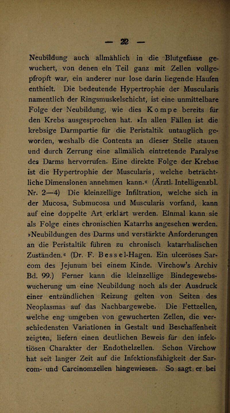 Neubildung auch allmählich in die Blutgefässe ge¬ wuchert, von denen ein Teil ganz mit Zellen vollge¬ pfropft war, ein anderer nur lose darin liegende Haufen enthielt. Die bedeutende Hypertrophie der Muscularis namentlich der Ringsmuskelschicht, ist eine unmittelbare Folge der Neubildung, wie dies Kompe bereits für den Krebs ausgesprochen hat. »In allen Fällen ist die krebsige Darmpartie für die Peristaltik untauglich ge¬ worden, weshalb die Contenta an dieser Stelle stauen und durch Zerrung eine allmälich eintretende Paralyse des Darms hervorrufen. Eine direkte Folge der Krebse ist die Hypertrophie der Muscularis, welche beträcht¬ liche Dimensionen annehmen kann.« (Ärztl. Intelligenzbl. Nr. 2—4) Die kleinzellige Infiltration, welche sich in der Mucosa, Submucosa und Muscularis vorfand, kann auf eine doppelte Art erklärt werden. Einmal kann sie als Folge eines chronischen Katarrhs angesehen werden. »Neubildungen des Darms und verstärkte Anforderungen an die Peristaltik führen zu chronisch katarrhalischen Zuständen.« (Dr. F. B es s e 1-Hagen. Ein ulceröses Sar- com des Jejunum bei einem Kinde. Virchow’s Archiv Bd. 99.) Ferner kann die kleinzellige Bindegewebs¬ wucherung um eine Neubildung noch als der Ausdruck einer entzündlichen Reizung gelten von Seiten des Neoplasmas auf das Nachbargewebe. Die Fettzellen, welche eng umgeben von gewucherten Zellen, die ver¬ schiedensten Variationen in Gestalt und Beschaffenheit zeigten, liefern einen deutlichen Beweis für den infek¬ tiösen Charakter der Endothelzellen. Schon Virchow hat seit langer Zeit auf die Infektionsfähigkeit der Sar- com- und Carcinomzellen hingewiesen. So sagt er bei