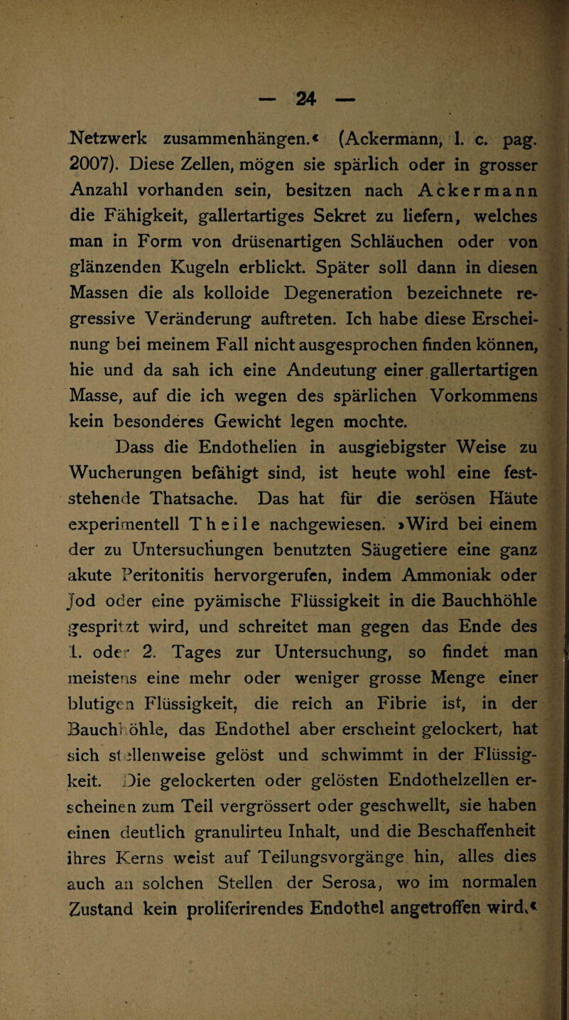 2007). Diese Zellen, mögen sie spärlich oder in grosser Anzahl vorhanden sein, besitzen nach Ackermann die Fähigkeit, gallertartiges Sekret zu liefern, welches man in Form von drüsenartigen Schläuchen oder von glänzenden Kugeln erblickt. Später soll dann in diesen Massen die als kolloide Degeneration bezeichnete re¬ gressive Veränderung auftreten. Ich habe diese Erschei¬ nung bei meinem Fall nicht ausgesprochen finden können, hie und da sah ich eine Andeutung einer gallertartigen Masse, auf die ich wegen des spärlichen Vorkommens kein besonderes Gewicht legen mochte. Dass die Endothelien in ausgiebigster Weise zu Wucherungen befähigt sind, ist heute wohl eine fest¬ stehende Thatsache. Das hat für die serösen Häute experimentell T h e i 1 e nachgewiesen. * Wird bei einem der zu Untersuchungen benutzten Säugetiere eine ganz akute Peritonitis hervorgerufen, indem Ammoniak oder Jod oder eine pyämische Flüssigkeit in die Bauchhöhle gespritzt wird, und schreitet man gegen das Ende des 1. ode:' 2. Tages zur Untersuchung, so findet man meistens eine mehr oder weniger grosse Menge einer blutigen Flüssigkeit, die reich an Fibrie ist, in der Bauch* öhle, das Endothel aber erscheint gelockert, hat sich st dlenweise gelöst und schwimmt in der Flüssig¬ keit. Die gelockerten oder gelösten Endothelzellen er¬ scheinen zum Teil vergrössert oder geschwellt, sie haben einen deutlich granulirteu Inhalt, und die Beschaffenheit ihres Kerns weist auf Teilungsvorgänge hin, alles dies auch an solchen Stellen der Serosa, wo im normalen Zustand kein proliferirendes Endothel angetroffen wird.«