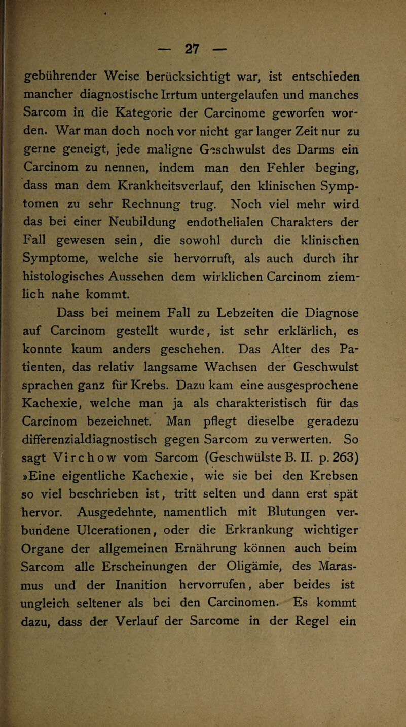 gebührender Weise berücksichtigt war, ist entschieden mancher diagnostische Irrtum untergelaufen und manches Sarcom in die Kategorie der Carcinome geworfen wor¬ den. War man doch noch vor nicht gar langer Zeit nur zu gerne geneigt, jede maligne Geschwulst des Darms ein Carcinom zu nennen, indem man den Fehler beging, dass man dem Krankheitsverlauf, den klinischen Symp¬ tomen zu sehr Rechnung trug. Noch viel mehr wird das bei einer Neubildung endothelialen Charakters der Fall gewesen sein, die sowohl durch die klinischen Symptome, welche sie hervorruft, als auch durch ihr histologisches Aussehen dem wirklichen Carcinom ziem¬ lich nahe kommt. Dass bei meinem Fall zu Lebzeiten die Diagnose auf Carcinom gestellt wurde, ist sehr erklärlich, es konnte kaum anders geschehen. Das Alter des Pa¬ tienten, das relativ langsame Wachsen der Geschwulst sprachen ganz für Krebs. Dazu kam eine ausgesprochene Kachexie, welche man ja als charakteristisch für das * Carcinom bezeichnet. Man pflegt dieselbe geradezu differenzialdiagnostisch gegen Sarcom zu verwerten. So sagt Virchow vom Sarcom (Geschwülste B. II. p. 263) »Eine eigentliche Kachexie, wie sie bei den Krebsen so viel beschrieben ist, tritt selten und dann erst spät hervor. Ausgedehnte, namentlich mit Blutungen ver¬ bundene Ulcerationen, oder die Erkrankung wichtiger Organe der allgemeinen Ernährung können auch beim — Sarcom alle Erscheinungen der Oligämie, des Maras¬ mus und der Inanition hervorrufen, aber beides ist ungleich seltener als bei den Carcinomen. Es kommt dazu, dass der Verlauf der Sarcome in der Regel ein