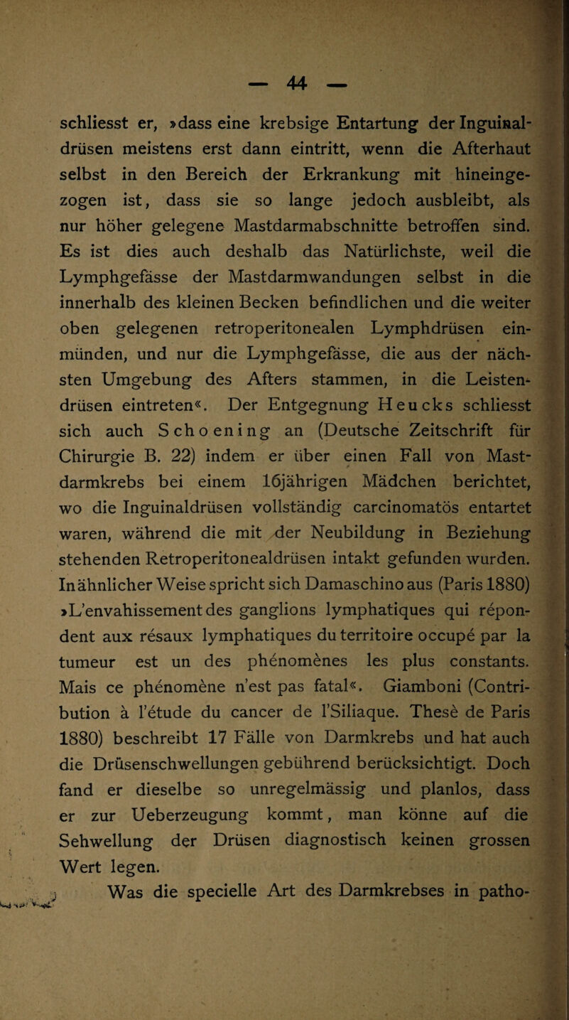 schliesst er, »dass eine krebsige Entartung der Inguinal¬ drüsen meistens erst dann eintritt, wenn die Afterhaut selbst in den Bereich der Erkrankung mit hineinge¬ zogen ist, dass sie so lange jedoch ausbleibt, als nur höher gelegene Mastdarmabschnitte betroffen sind. Es ist dies auch deshalb das Natürlichste, weil die Lymphgefässe der Mastdarmwandungen selbst in die innerhalb des kleinen Becken befindlichen und die weiter oben gelegenen retroperitonealen Lymphdrüsen ein¬ münden, und nur die Lymphgefässe, die aus der näch¬ sten Umgebung des Afters stammen, in die Leisten¬ drüsen eintreten«. Der Entgegnung Heucks schliesst sich auch Schoening an (Deutsche Zeitschrift für Chirurgie B. 22) indem er über einen Fall von Mast¬ darmkrebs bei einem 16jährigen Mädchen berichtet, wo die Inguinaldrüsen vollständig carcinomatös entartet waren, während die mit der Neubildung in Beziehung stehenden Retroperitonealdrüsen intakt gefunden wurden. In ähnlicher Weise spricht sich Damaschino aus (Paris 1880) »L’envahissementdes ganglions lymphatiques qui repon- dent aux resaux lymphatiques du territoire occupe par la tumeur est un des phenomenes les plus constants. Mais ce phenomene n’est pas fatal«. Giamboni (Contri- bution ä l’etude du cancer de l’Siliaque. These de Paris 1880) beschreibt 17 Fälle von Darmkrebs und hat auch die Drüsenschwellungen gebührend berücksichtigt. Doch fand er dieselbe so unregelmässig und planlos, dass er zur Ueberzeugung kommt, man könne auf die Sehwellung der Drüsen diagnostisch keinen grossen Wert legen. Was die specielle Art des Darmkrebses in patho- * ■ ■