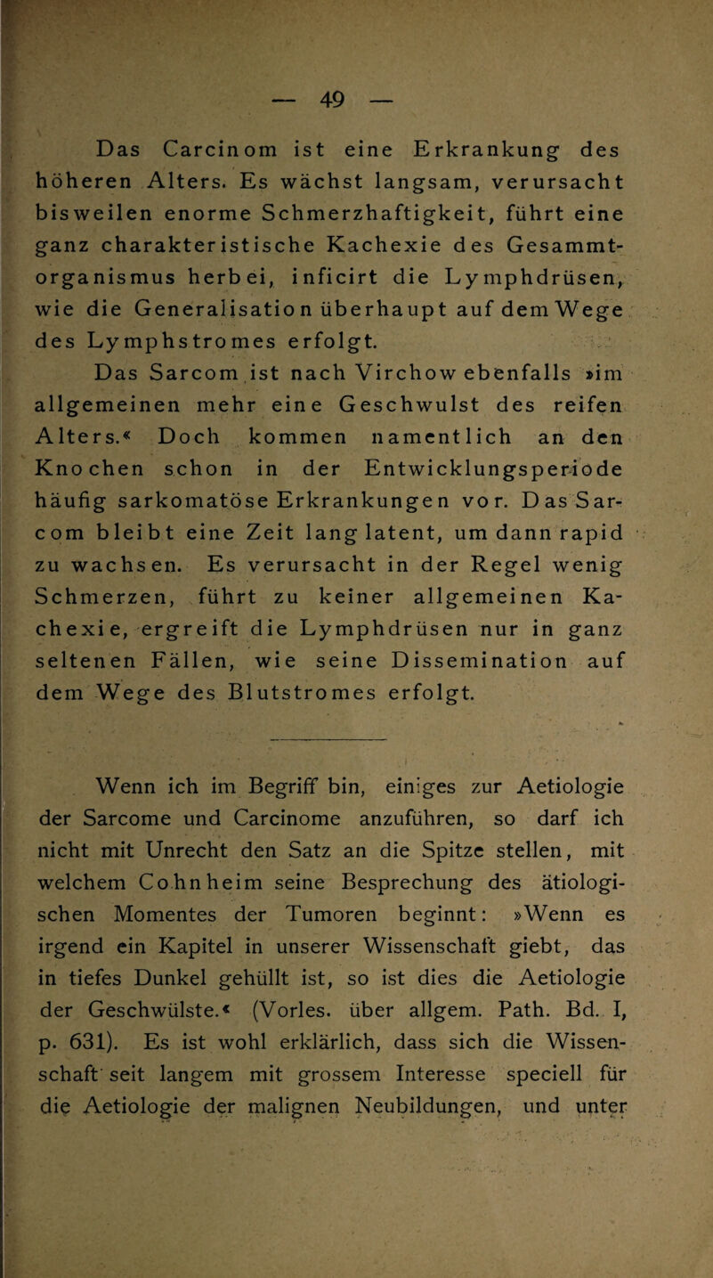 . Das Carcinom ist eine Erkrankung des höheren Alters. Es wächst langsam, verursacht bisweilen enorme Schmerzhaftigkeit, führt eine ganz charakteristische Kachexie des Gesammt- organismus herbei, inficirt die Lymphdrüsen, wie die Generalisatio n überhaupt auf dem Wege des Lymphstromes erfolgt. Das Sarcom ist nach Virchow ebenfalls »im allgemeinen mehr eine Geschwulst des reifen Alters.« Doch kommen namentlich an den Knochen schon in der Entwicklungsperiode häufig sarkomatöse Erkrankungen vor. Das Sar¬ com bleibt eine Zeit lang latent, um dann rapid zu wachsen. Es verursacht in der Regel wenig Schmerzen, führt zu keiner allgemeinen Ka¬ chexie, ergreift die Lymphdrüsen nur in ganz seltenen Fällen, wie seine Dissemination auf dem Wege des Blutstromes erfolgt. * IWenn ich im Begriff bin, einiges zur Aetiologie der Sarcome und Carcinome anzuführen, so darf ich nicht mit Unrecht den Satz an die Spitze stellen, mit welchem Co hn heim seine Besprechung des ätiologi¬ schen Momentes der Tumoren beginnt: »Wenn es irgend ein Kapitel in unserer Wissenschaft giebt, das in tiefes Dunkel gehüllt ist, so ist dies die Aetiologie der Geschwülste.« (Vorles. über allgem. Path. Bd. I, p. 631). Es ist wohl erklärlich, dass sich die Wissen¬ schaft' seit langem mit grossem Interesse speciell für die Aetiologie der malignen Neubildungen, und unter