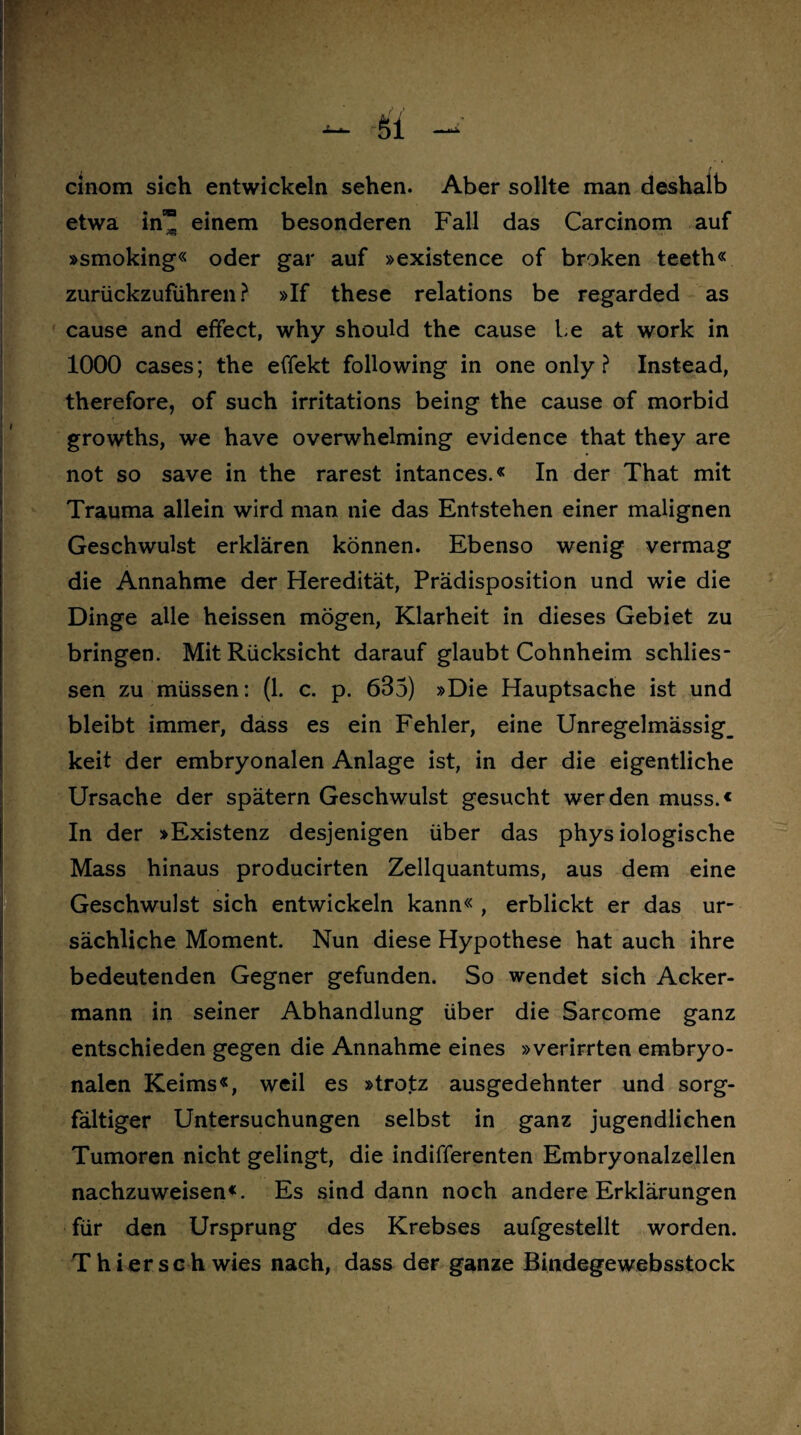 cinom sich entwickeln sehen. Aber sollte man deshalb etwa in” einem besonderen Fall das Carcinom auf »smoking« oder gar auf »existence of broken teeth« zurückzufuhren? »If these relations be regarded as cause and efifect, why should the cause be at work in 1000 cases; the effekt following in one only ? Instead, therefore, of such irritations being the cause of morbid growths, we have overwhelming evidence that they are not so save in the rarest intances.« In der That mit Trauma allein wird man nie das Entstehen einer malignen Geschwulst erklären können. Ebenso wenig vermag die Annahme der Heredität, Prädisposition und wie die Dinge alle heissen mögen, Klarheit in dieses Gebiet zu bringen. Mit Rücksicht darauf glaubt Cohnheim schlies- sen zu müssen: (1. c. p. 633) »Die Hauptsache ist und bleibt immer, dass es ein Fehler, eine Unregelmässig_ keit der embryonalen Anlage ist, in der die eigentliche Ursache der spätem Geschwulst gesucht werden muss.« In der »Existenz desjenigen über das physiologische Mass hinaus producirten Zellquantums, aus dem eine Geschwulst sich entwickeln kann« , erblickt er das ur¬ sächliche Moment. Nun diese Hypothese hat auch ihre bedeutenden Gegner gefunden. So wendet sich Acker¬ mann in seiner Abhandlung über die Sarcome ganz entschieden gegen die Annahme eines »verirrten embryo¬ nalen Keims«, weil es »trotz ausgedehnter und sorg¬ fältiger Untersuchungen selbst in ganz jugendlichen Tumoren nicht gelingt, die indifferenten Embryonalzellen nachzuweisen«. Es sind dann noch andere Erklärungen für den Ursprung des Krebses aufgestellt worden. Thier sch wies nach, dass der ganze Bindegewebsstock