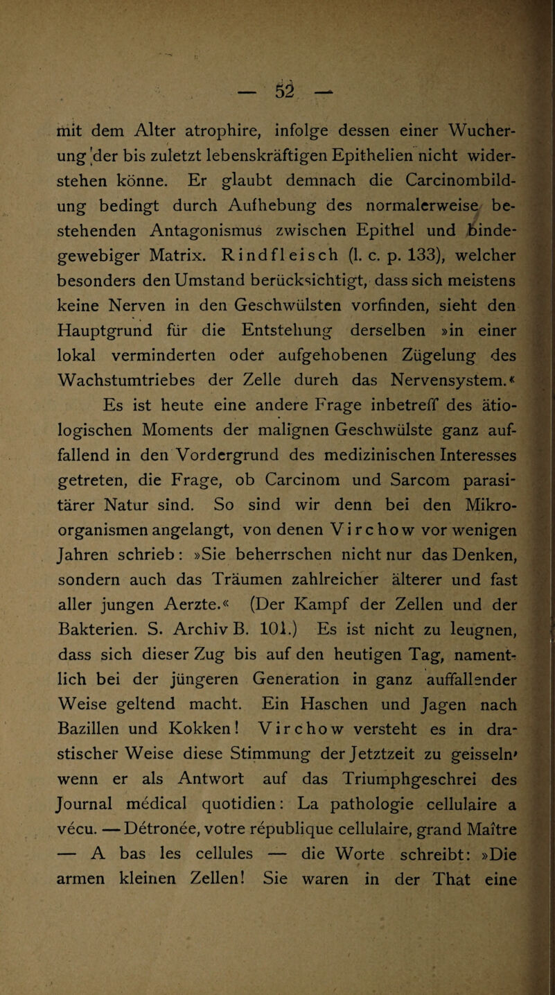 mit dem Alter atrophire, infolge dessen einer Wucher¬ ung 'der bis zuletzt lebenskräftigen Epithelien nicht wider¬ stehen könne. Er glaubt demnach die Carcinombild- ung bedingt durch Aufhebung des normalerweise be¬ stehenden Antagonismus zwischen Epithel und binde¬ gewebiger Matrix. Rindfleisch (1. c. p. 133), welcher besonders den Umstand berücksichtigt, dass sich meistens keine Nerven in den Geschwülsten vorfinden, sieht den Hauptgrund für die Entstehung derselben »in einer lokal verminderten odef aufgehobenen Zügelung des Wachstumtriebes der Zelle dureh das Nervensystem.« Es ist heute eine andere Frage inbetreff des ätio¬ logischen Moments der malignen Geschwülste ganz auf¬ fallend in den Vordergrund des medizinischen Interesses getreten, die Frage, ob Carcinom und Sarcom parasi¬ tärer Natur sind. So sind wir denn bei den Mikro¬ organismen angelangt, von denen Virchow vor wenigen Jahren schrieb: »Sie beherrschen nicht nur das Denken, sondern auch das Träumen zahlreicher älterer und fast aller jungen Aerzte.« (Der Kampf der Zellen und der Bakterien. S. Archiv B. 101.) Es ist nicht zu leugnen, dass sich dieser Zug bis auf den heutigen Tag, namenT lieh bei der jüngeren Generation in ganz auffallender Weise geltend macht. Ein Haschen und Jagen nach Bazillen und Kokken! Virchow versteht es in dra¬ stischer Weise diese Stimmung der Jetztzeit zu geissein' wenn er als Antwort auf das Triumphgeschrei des Journal medical quotidien: La pathologie cellulaire a vecu. —Detronee, votre republique cellulaire, grand Maitre — A bas les cellules — die Worte schreibt: »Die t armen kleinen Zellen! Sie waren in der That eine