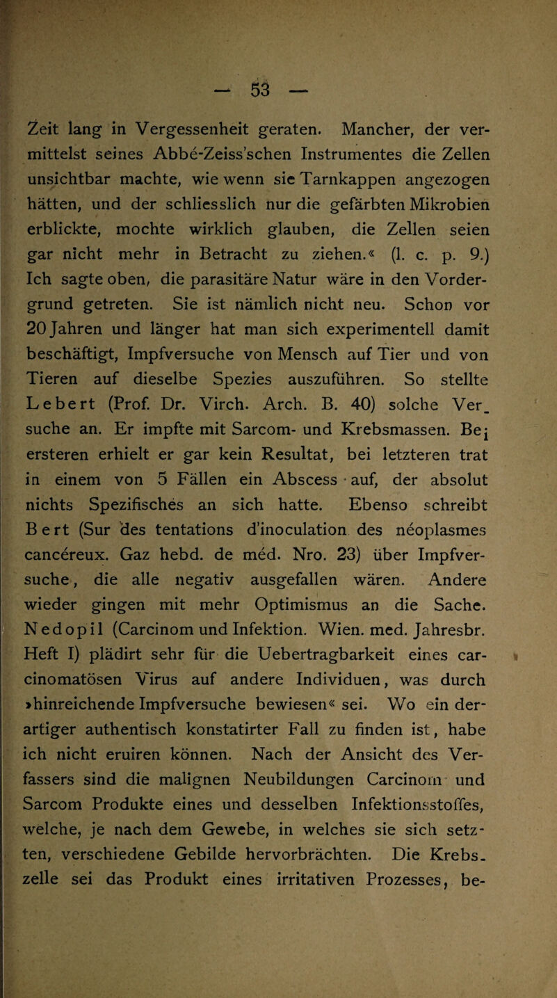 Zeit lang in Vergessenheit geraten. Mancher, der ver¬ mittelst seines Abbe-Zeiss’schen Instrumentes die Zellen unsichtbar machte, wie wenn sic Tarnkappen angezogen hätten, und der schliesslich nur die gefärbten Mikrobien erblickte, mochte wirklich glauben, die Zellen seien gar nicht mehr in Betracht zu ziehen.« (1. c. p. 9.) Ich sagte oben, die parasitäre Natur wäre in den Vorder¬ grund getreten. Sie ist nämlich nicht neu. Schon vor 20 Jahren und länger hat man sich experimentell damit beschäftigt, Impfversuche von Mensch auf Tier und von Tieren auf dieselbe Spezies auszuführen. So stellte Lebert (Prof. Dr. Virch. Arch. B. 40) solche Ver_ suche an. Er impfte mit Sarcom- und Krebsmassen. Bej ersteren erhielt er gar kein Resultat, bei letzteren trat in einem von 5 Fällen ein Abscess auf, der absolut nichts Spezifisches an sich hatte. Ebenso schreibt Bert (Sur des tentations d’inoculation des neoplasmes cancereux. Gaz hebd. de med. Nro. 23) über Impfver¬ suche , die alle negativ ausgefallen wären. Andere wieder gingen mit mehr Optimismus an die Sache. Nedopil (Carcinom und Infektion. Wien. med. Jahresbr. Heft I) plädirt sehr für die Uebertragbarkeit eines car- cinomatösen Virus auf andere Individuen, was durch ihinreichende Impfversuche bewiesen« sei. Wo ein der¬ artiger authentisch konstatirter Fall zu finden ist, habe ich nicht eruiren können. Nach der Ansicht des Ver¬ fassers sind die malignen Neubildungen Carcinorn und Sarcom Produkte eines und desselben Infektionsstoffes, welche, je nach dem Gewebe, in welches sie sich setz¬ ten, verschiedene Gebilde hervorbrächten. Die Krebs, zelle sei das Produkt eines irritativen Prozesses, be-